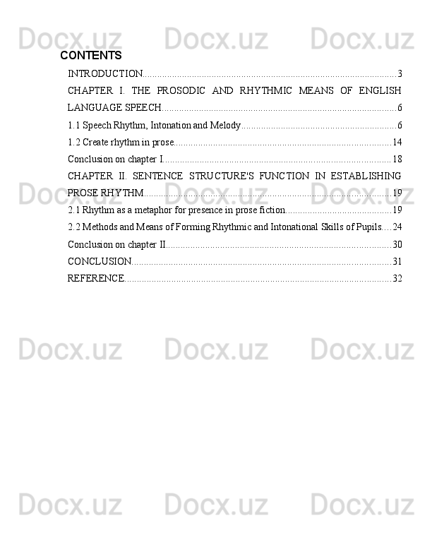 CONTENTS
INTRODUCTION ....................................................................................................... 3
CHAPTER   I.   THE   PROSODIC   AND   RHYTHMIC   MEANS   OF   ENGLISH
LANGUAGE SPEECH ............................................................................................... 6
1.1 Speech Rhythm, Intonation and Melody ............................................................... 6
1.2 Create rhythm in prose ........................................................................................ 14
Conclusion on chapter I ............................................................................................ 18
CHAPTER   II.   SENTENCE   STRUCTURE'S   FUNCTION   IN   ESTABLISHING
PROSE RHYTHM .................................................................................................... 19
2.1 Rhythm as a metaphor for presence in prose fiction ........................................... 19
2.2 Methods and Means of Forming Rhythmic and Intonational Skills of Pupils .... 24
Conclusion on chapter II. .......................................................................................... 30
CONCLUSION ......................................................................................................... 31
REFERENCE ............................................................................................................ 32