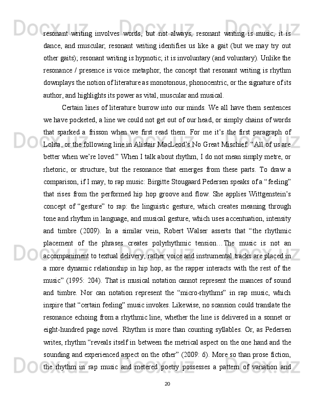 resonant   writing   involves   words,   but   not   always;   resonant   writing   is   music;   it   is
dance,   and   muscular;   resonant   writing   identifies   us   like   a   gait   (but   we   may   try   out
other gaits); resonant writing is hypnotic; it is involuntary (and voluntary). Unlike the
resonance   /  presence  is   voice  metaphor,  the  concept  that  resonant  writing  is  rhythm
downplays the notion of literature as monotonous, phonocentric, or the signature of its
author, and highlights its power as vital, muscular and musical.
Certain lines of  literature burrow into our  minds. We  all  have them  sentences
we have pocketed, a line we could not get out of our head, or simply chains of words
that   sparked   a   frisson   when   we   first   read   them.   For   me   it’s   the   first   paragraph   of
Lolita, or the following line in Alistair MacLeod’s No Great Mischief: “All of us are
better when we’re loved.” When I talk about rhythm, I do not mean simply metre, or
rhetoric,   or   structure,   but   the   resonance   that   emerges   from   these   parts.   To   draw   a
comparison, if I may, to rap music: Birgitte Stougaard Pedersen speaks of a “feeling”
that   rises   from   the   performed   hip   hop   groove   and   flow.   She   applies   Wittgenstein’s
concept   of   “gesture”   to   rap:   the   linguistic   gesture,   which   creates   meaning   through
tone and rhythm in language, and musical gesture, which uses accentuation, intensity
and   timbre   (2009).   In   a   similar   vein,   Robert   Walser   asserts   that   “the   rhythmic
placement   of   the   phrases   creates   polyrhythmic   tension…The   music   is   not   an
accompaniment to textual delivery; rather voice and instrumental tracks are placed in
a   more   dynamic   relationship   in   hip   hop,   as   the   rapper   interacts   with   the   rest   of   the
music” (1995:  204). That is musical  notation cannot represent  the nuances  of sound
and   timbre.   Nor   can   notation   represent   the   “micro-rhythms”   in   rap   music,   which
inspire that “certain feeling” music invokes. Likewise, no scansion could translate the
resonance echoing from a rhythmic line, whether the line is delivered in a sonnet  or
eight-hundred   page  novel.   Rhythm   is   more   than  counting   syllables.   Or,   as   Pedersen
writes, rhythm “reveals itself in between the metrical aspect on the one hand and the
sounding and experienced aspect on the other” (2009: 6). More so than prose fiction,
the   rhythm   in   rap   music   and   metered   poetry   possesses   a   pattern   of   variation   and
20