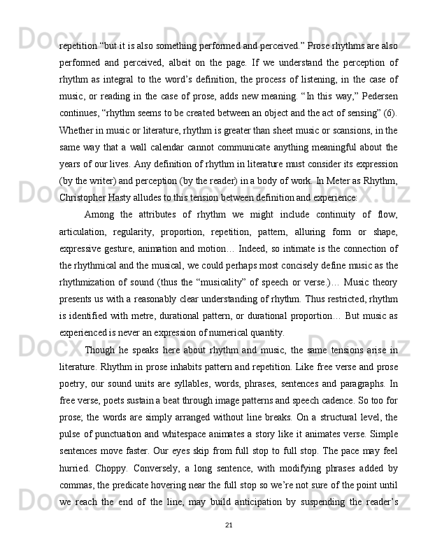 repetition “but it is also something performed and perceived.” Prose rhythms are also
performed   and   perceived,   albeit   on   the   page.   If   we   understand   the   perception   of
rhythm   as   integral   to   the   word’s   definition,   the   process   of   listening,   in   the   case   of
music,   or   reading   in   the   case   of   prose,   adds   new   meaning.   “In   this   way,”   Pedersen
continues, “rhythm seems to be created between an object and the act of sensing” (6).
Whether in music or literature, rhythm is greater than sheet music or scansions, in the
same   way   that   a   wall   calendar   cannot   communicate   anything   meaningful   about   the
years of our lives. Any definition of rhythm in literature must consider its expression
(by the writer) and perception (by the reader) in a body of work. In Meter as Rhythm,
Christopher Hasty alludes to this tension between definition and experience:
Among   the   attributes   of   rhythm   we   might   include   continuity   of   flow,
articulation,   regularity,   proportion,   repetition,   pattern,   alluring   form   or   shape,
expressive gesture, animation and motion… Indeed, so intimate is the connection of
the rhythmical and the musical, we could perhaps most concisely define music as the
rhythmization   of   sound   (thus   the   “musicality”   of   speech   or   verse.)…   Music   theory
presents us with a reasonably clear understanding of rhythm. Thus restricted, rhythm
is  identified  with  metre,  durational  pattern,  or  durational  proportion…  But  music   as
experienced is never an expression of numerical quantity.
Though   he   speaks   here   about   rhythm   and   music,   the   same   tensions   arise   in
literature. Rhythm in prose inhabits pattern and repetition. Like free verse and prose
poetry,   our   sound   units   are   syllables,   words,   phrases,   sentences   and   paragraphs.   In
free verse, poets sustain a beat through image patterns and speech cadence. So too for
prose;   the   words   are   simply   arranged   without   line   breaks.   On   a   structural   level,   the
pulse  of   punctuation  and whitespace   animates  a  story like  it  animates  verse.  Simple
sentences  move  faster.  Our  eyes   skip  from  full   stop  to  full   stop.  The   pace  may  feel
hurried.   Choppy.   Conversely,   a   long   sentence,   with   modifying   phrases   added   by
commas, the predicate hovering near the full stop so we’re not sure of the point until
we   reach   the   end   of   the   line,   may   build   anticipation   by   suspending   the   reader’s
21