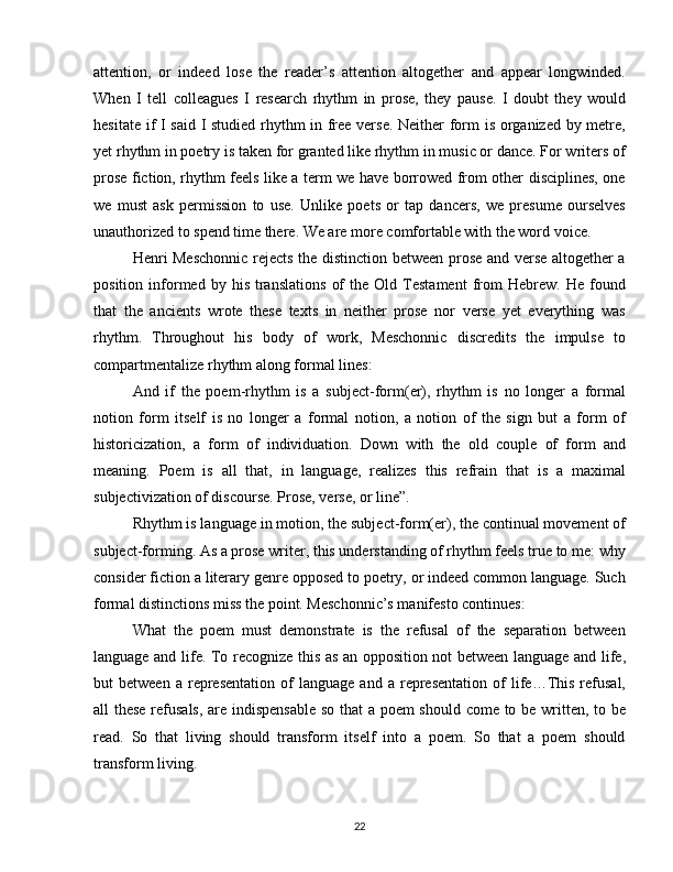 attention,   or   indeed   lose   the   reader’s   attention   altogether   and   appear   longwinded.
When   I   tell   colleagues   I   research   rhythm   in   prose,   they   pause.   I   doubt   they   would
hesitate if I said I studied rhythm in free verse. Neither form is organized by metre,
yet rhythm in poetry is taken for granted like rhythm in music or dance. For writers of
prose fiction, rhythm feels like a term we have borrowed from other disciplines, one
we   must   ask   permission   to   use.   Unlike   poets   or   tap   dancers,   we   presume   ourselves
unauthorized to spend time there. We are more comfortable with the word voice.
Henri Meschonnic rejects the distinction between prose and verse altogether a
position   informed  by   his   translations   of   the  Old   Testament   from   Hebrew.   He   found
that   the   ancients   wrote   these   texts   in   neither   prose   nor   verse   yet   everything   was
rhythm.   Throughout   his   body   of   work,   Meschonnic   discredits   the   impulse   to
compartmentalize rhythm along formal lines:
And   if   the   poem-rhythm   is   a   subject-form(er),   rhythm   is   no   longer   a   formal
notion   form   itself   is   no   longer   a   formal   notion,   a   notion   of   the   sign   but   a   form   of
historicization,   a   form   of   individuation.   Down   with   the   old   couple   of   form   and
meaning.   Poem   is   all   that,   in   language,   realizes   this   refrain   that   is   a   maximal
subjectivization of discourse. Prose, verse, or line”.
Rhythm is language in motion, the subject-form(er), the continual movement of
subject-forming. As a prose writer, this understanding of rhythm feels true to me: why
consider fiction a literary genre opposed to poetry, or indeed common language. Such
formal distinctions miss the point. Meschonnic’s manifesto continues:
What   the   poem   must   demonstrate   is   the   refusal   of   the   separation   between
language and life. To recognize this as an opposition not between language and life,
but   between   a   representation   of   language  and   a   representation   of   life…This   refusal,
all these refusals, are indispensable so that a poem should come to be written, to be
read.   So   that   living   should   transform   itself   into   a   poem.   So   that   a   poem   should
transform living.
22 