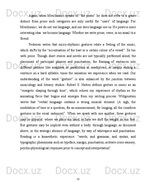 Again,   when   Meschonnic   speaks   of   “the   poem”   he   does   not   refer   to   a   genre
distinct   from   prose   such   categories   are   only   useful   for   “users”   of   language.   For
Meschonnic, we do not use language, and nor does language use us. He posits a more
interesting idea: we become language. Whether we write prose, verse, or an email to a
friend.
Pedersen   writes   that   micro-rhythmic   gestures   relate   a   feeling   of   the   music,
which shifts by the “accentuation of the beat or a certain colour of a vowel”. So too
with   prose.   Though   short   stories   and   novels   are   not   typically   performed   aloud,   the
placement   of   participial   phrases   and   punctuation,   the   framing   of   sentences   into
different   patterns   like   anaphora   or   parallelism   or   anadiplosis,   or   simply   ending   a
sentence   on   a   hard   syllable,   tunes   the   sensation   we   experience   when   we   read.   Our
understanding   of   the   word   “gesture”   is   also   enhanced   by   the   junction   between
musicology   and   literary   studies.   Robert   S.   Hatten   defines   gesture   in   music   as   an
“energetic   shaping   through   time”,   which   echoes   my   experience   of   rhythm   as   the
animating   force   that   begins   and   emerges   from   my   writing   process.   Wittgenstein
writes   that   “verbal   language   contains   a   strong   musical   element.   (A   sigh,   the
modulation of tone or a question, for an announcement, for longing; all the countless
gestures   in   the   vocal   cadences)”.   When   we   speak   with   one   another,   these   gestures
may be physical:  where we place our hand, or how we shift  the weight  on our  feet.
But   gestures   may   be   implied   even   without   a   body:   through   language,   as   discussed
above,  or   the  strategic  absence  of   language,  by  way   of  whitespace  and  punctuation.
Reading   is   a   kinaesthetic   experience:   “words,   and   grammar,   and   syntax,   and
typographic phenomena such as typeface, margin, punctuation, activate cross-sensory,
psycho-physiological responses prior to concept and interpretation”.
23 