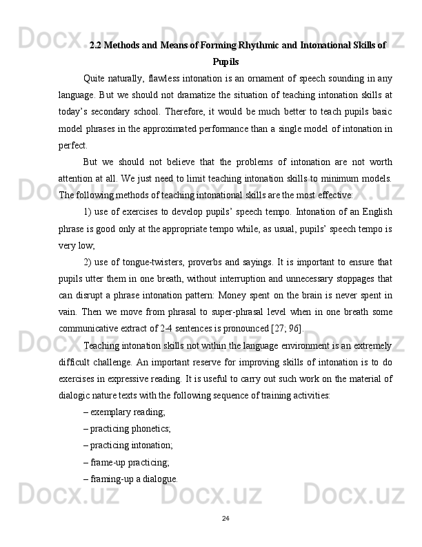 2.2 Methods and Means of Forming Rhythmic and Intonational Skills of
Pupils
Quite naturally, flawless  intonation is  an ornament  of  speech  sounding  in any
language.   But   we   should   not   dramatize   the   situation   of   teaching   intonation   skills   at
today’s   secondary   school.   Therefore,   it   would   be   much   better   to   teach   pupils   basic
model phrases in the approximated performance than a single model of intonation in
perfect.
But   we   should   not   believe   that   the   problems   of   intonation   are   not   worth
attention at all. We just  need to limit teaching intonation skills to minimum models.
The following methods of teaching intonational skills are the most effective:
1)   use  of  exercises   to develop  pupils’  speech   tempo. Intonation of  an  English
phrase is good only at the appropriate tempo while, as usual, pupils’ speech tempo is
very low;
2)   use   of   tongue-twisters,   proverbs   and   sayings.   It   is   important   to   ensure   that
pupils utter them in one breath, without  interruption and unnecessary stoppages  that
can   disrupt   a   phrase   intonation   pattern:   Money   spent   on   the   brain   is   never   spent   in
vain.   Then   we   move   from   phrasal   to   super-phrasal   level   when   in   one   breath   some
communicative extract of 2-4 sentences is pronounced [27; 96].
Teaching intonation skills not within the language environment is an extremely
difficult   challenge.   An   important   reserve   for   improving   skills   of   intonation   is   to   do
exercises in expressive reading. It is useful to carry out such work on the material of
dialogic nature texts with the following sequence of training activities:
– exemplary reading;
– practicing phonetics;
– practicing intonation;
– frame-up practicing;
– framing-up a dialogue.
24 