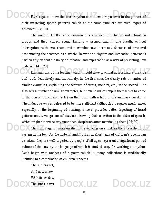 Pupils   get  to  know  the  basic   rhythm  and  intonation  patterns   in  the   process  of
their   mastering   speech   patterns,   which   at   the   same   time   are   structural   types   of
sentences [27; 101].
The   main   difficulty   is   the   division   of   a   sentence   into   rhythm   and   intonation
groups   and   their   correct   sound   framing   –   pronouncing   in   one   breath,   without
interruption,   with   one   stress,   and   a   simultaneous   increase   /   decrease   of   tone   and
pronouncing   the   sentence   as   a   whole.   In   work   on   rhythm   and   intonation   patterns   is
particularly evident the unity of imitation and explanation as a way of presenting new
material [14; 123].
Explanations of the teacher, which should have practical advice nature, may be
built  both deductively  and  inductively. In the  first  case,   he clearly  sets  a  number  of
similar   examples,   explaining   the   features   of   stress,   melody,   etc.,   in   the   second   –   he
also sets a number of similar examples, but now he makes pupils themselves to come
to   the   correct   conclusion   (rule)   on   their   own   with   a   help   of   his   ancillary   questions.
The inductive way is believed to be more efficient (although it requires much time),
especially   at   the   beginning   of   training,   since   it   provides   better   digesting   of   heard
patterns and develops ear of students, drawing their attention to the sides of speech,
which might otherwise stay unnoticed, despite advance mentioning them [25; 99].
The next stage of work on rhythm is working on a text, as there is a rhythmic
system in the text. As the material and illustration short texts of children’s poems can
be taken: they are well-digested by people of all ages, represent  a significant part of
culture of the country the language of which is studied, easy for working on rhythm.
Let’s   begin   with   analysis   of   a   poem   which   in   many   collections   is   traditionally
included to a compilation of children’s poems.
The sun has set,
And now anew
With fallen dew
The grass is wet.
25 