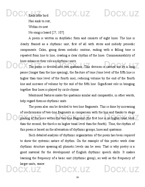 Each little bird
Has sunk to rest,
Within its nest 
No song is heard [27; 107].
A   poem   is   written   in   disyllabic   form   and   consists   of   eight   lines.   The   line   is
clearly   framed   as   a   rhythmic   unit,   first   of   all   with   stress   and   melody   prosodic
components.   Calm,   going   down   melodic   contour,   ending   with   a   falling   tone   is
repeated from line to line, creating a clear rhythm of the lines. Commensurability of
lines enhances their role as rhythmic units.
The poem  is divided into two quatrains. This division is carried out by a long
pause (longer than the line spacing), the fracture of tone (tone level of the fifth line is
higher   than   tone   level   of   the   fourth   one),   reducing   volume   by   the   end   of   the   fourth
line and increase of volume by the end of  the fifth line. Significant  role in bringing
together four lines is played by circle rhyme.
Mentioned features make the quatrains similar and comparable, in other words,
help regard them as rhythmic units.
The poem also can be divided to two-line fragments. This is done by increasing
of isochronisms of two-line fragments in comparison with the line and thanks to stage
placing of the lines within the two-line fragment (the first line is on higher tonal level
than the second, the third is on higher tonal level than the fourth). Thus, the rhythm of
this poem is based on the alternation of rhythmic groups, lines and quatrains.
Such detailed analysis of rhythmic organization of the poem has been required
to   show   the   systemic   nature   of   rhythm.   On   the   example   of   this   poetic   work   clear
rhythmic   structure   spearing   all   phonetic   levels   can   be   seen.   That   is   why   poetry   is   a
good   material   for   the   development   of   English   rhythmic   speech   skills.   It   makes
learning the  frequency of  a basic  unit  (rhythmic group), as  well  as the frequency of
larger units, easier.
26 