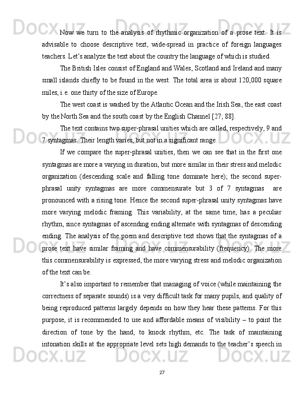 Now   we   turn   to   the   analysis   of   rhythmic   organization   of   a   prose   text.   It   is
advisable   to   choose   descriptive   text,   wide-spread   in   practice   of   foreign   languages
teachers. Let’s analyze the text about the country the language of which is studied.
The British Isles consist of England and Wales, Scotland and Ireland and many
small islands chiefly to be found in the west. The total area is about 120,000 square
miles, i.e. one thirty of the size of Europe.
The west coast is washed by the Atlantic Ocean and the Irish Sea, the east coast
by the North Sea and the south coast by the English Channel [27; 88].
The text contains two super-phrasal unities which are called, respectively, 9 and
7 syntagmas. Their length varies, but not in a significant range.
If   we   compare   the   super-phrasal   unities,   then   we   can   see   that   in   the   first   one
syntagmas are more a varying in duration, but more similar in their stress and melodic
organization   (descending   scale   and   falling   tone   dominate   here);   the   second   super-
phrasal   unity   syntagmas   are   more   commensurate   but   3   of   7   syntagmas     are
pronounced with a rising tone. Hence the second super-phrasal unity syntagmas have
more   varying   melodic   framing.   This   variability,   at   the   same   time,   has   a   peculiar
rhythm, since syntagmas of ascending ending alternate with syntagmas of descending
ending. The analysis of the poem and descriptive text shows that the syntagmas of a
prose   text   have   similar   framing   and   have   commensurability   (frequency).   The   more
this commensurability is expressed, the more varying stress and melodic organization
of the text can be.
It’s also important to remember that managing of voice (while maintaining the
correctness of separate sounds) is a very difficult task for many pupils, and quality of
being reproduced patterns largely depends on how they hear  these patterns. For  this
purpose,   it   is   recommended   to   use   and   affordable   means   of   visibility   –   to   point   the
direction   of   tone   by   the   hand,   to   knock   rhythm,   etc.   The   task   of   maintaining
intonation skills at the appropriate level sets high demands to the teacher’s speech in
27 