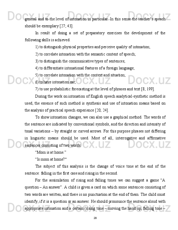 general and to the level of intonation in particular. In this sense the teacher’s speech
should be exemplary [27; 43].
In   result   of   doing   a   set   of   preparatory   exercises   the   development   of   the
following skills is achieved:
1) to distinguish physical properties and perceive quality of intonation;
2) to correlate intonation with the semantic content of speech;
3) to distinguish the communicative types of sentences;
4) to differentiate intonational features of a foreign language;
5) to correlate intonation with the context and situation;
6) to have intonation ear;
7) to use probabilistic forecasting at the level of phrases and text [8; 199].
During the work on intonation of English speech analytical-synthetic method is
used, the essence of such method is synthesis and use of intonation means based on
the analysis of practical speech experience [20; 24].
To show intonation changes, we can also use a graphical method. The words of
the sentence are indicated by conventional symbols, and the direction and intensity of
tonal variations – by straight or curved arrows. For this purpose phrases not differing
in   linguistic   means   should   be   used.   Most   of   all,   interrogative   and   affirmative
sentences consisting of two words:
“Mom is at home.”
“Is mom at home?"
The   subject   of   this   analysis   is   the   change   of   voice   tone   at   the   end   of   the
sentence: falling in the first case and rising in the second.
For   the   assimilation   of   rising   and   falling   tones   we   can   suggest   a   game   “A
question – An answer”. A child is given a card on which some sentences consisting of
two words are written, and there is no punctuation at the end of them. The child must
identify, if it is a question or an answer. He should pronounce the sentence aloud with
appropriate intonation and a certain (rising tone – moving the hand up, falling tone –
28 