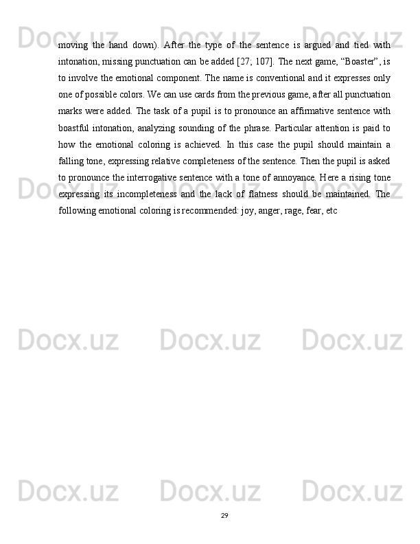 moving   the   hand   down).   After   the   type   of   the   sentence   is   argued   and   tied   with
intonation, missing punctuation can be added [27; 107]. The next game, “Boaster”, is
to involve the emotional component. The name is conventional and it expresses only
one of possible colors. We can use cards from the previous game, after all punctuation
marks were added. The task of  a pupil  is to pronounce an affirmative sentence  with
boastful   intonation,   analyzing   sounding   of   the   phrase.   Particular   attention   is   paid   to
how   the   emotional   coloring   is   achieved.   In   this   case   the   pupil   should   maintain   a
falling tone, expressing relative completeness of the sentence. Then the pupil is asked
to pronounce the interrogative sentence with a tone of annoyance. Here a rising tone
expressing   its   incompleteness   and   the   lack   of   flatness   should   be   maintained.   The
following emotional coloring is recommended: joy, anger, rage, fear, etc
29 