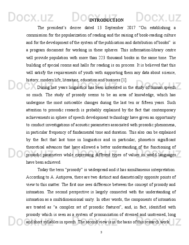 INTRODUCTION
The   president’s   decree   dated   13   September   2017   “On   establishing   a
commission for the popularization of reading and the raising of book-reading culture
and for the development of the system of the publication and distribution of books”  is
a   program   document   for   working   in   these   spheres.   This   information-library   centre
will   provide   population   with   more   than   223   thousand   books   in   the   same   time.   The
building of special  rooms and halls for reading is on process. It is believed that this
will   satisfy  the  requirements  of   youth  with  supporting  them   any  data  about  science,
history, modern life, literature, education and business [1].
During last years linguistics has been interested in the study of human speech
so   much.   The   study   of   prosody   seems   to   be   an   area   of   knowledge,   which   has
undergone   the   most   noticeable   changes   during   the   last   ten   or   fifteen   years.   Such
attention   to   prosodic   research   is   probably   explained   by   the   fact   that   contemporary
achievements in sphere of speech development technology have given an opportunity
to conduct investigations of acoustic parameters associated with prosodic phenomena,
in particular frequency of fundamental tone and duration. This also can be explained
by   the   fact   that   last   time   in   linguistics   and   in   particular,   phonetics   significant
theoretical   advances   that   have   allowed   a   better   understanding   of   the   functioning   of
prosodic   parameters   while   expressing   different   types   of   values   in   world   languages
have been achieved.
Today the term “prosody” is widespread and it has simultaneous interpretation.
According to A. Antipova, there are two distinct and diametrically opposite points of
view to this matter. The first one sees difference between the concept of prosody and
intonation.   The   second   perspective   is   largely   connected   with   the   understanding   of
intonation as a multidimensional unity. In other words, the components of intonation
are   treated   as   “a   complex   set   of   prosodic   features”,   and,   in   fact,   identified   with
prosody which is seen as a system  of pronunciation of stressed and unstressed,  long
and short syllables in speech. The second view is in the basis of this research work.
3 