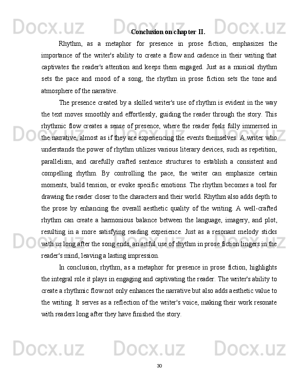 Conclusion on chapter II.
Rhythm,   as   a   metaphor   for   presence   in   prose   fiction,   emphasizes   the
importance   of   the   writer's   ability   to   create   a   flow   and   cadence   in   their   writing   that
captivates   the   reader's   attention   and   keeps   them   engaged.   Just   as   a   musical   rhythm
sets   the   pace   and   mood   of   a   song,   the   rhythm   in   prose   fiction   sets   the   tone   and
atmosphere of the narrative.
The presence created by a skilled writer's use of rhythm is evident in the way
the text  moves smoothly  and effortlessly,  guiding the  reader  through the story. This
rhythmic flow creates a sense  of  presence,  where the reader feels fully immersed  in
the narrative, almost as if they are experiencing the events themselves. A writer who
understands the power of rhythm utilizes various literary devices, such as repetition,
parallelism,   and   carefully   crafted   sentence   structures   to   establish   a   consistent   and
compelling   rhythm.   By   controlling   the   pace,   the   writer   can   emphasize   certain
moments, build tension, or  evoke specific emotions. The rhythm  becomes  a tool  for
drawing the reader closer to the characters and their world. Rhythm also adds depth to
the   prose   by   enhancing   the   overall   aesthetic   quality   of   the   writing.   A   well-crafted
rhythm   can   create   a   harmonious   balance   between   the   language,   imagery,   and   plot,
resulting   in   a   more   satisfying   reading   experience.   Just   as   a   resonant   melody   sticks
with us long after the song ends, an artful use of rhythm in prose fiction lingers in the
reader's mind, leaving a lasting impression.
In   conclusion,   rhythm,   as   a   metaphor   for   presence   in  prose   fiction,  highlights
the integral role it plays in engaging and captivating the reader. The writer's ability to
create a rhythmic flow not only enhances the narrative but also adds aesthetic value to
the writing. It serves as a reflection of the writer's voice, making their work resonate
with readers long after they have finished the story.
30 