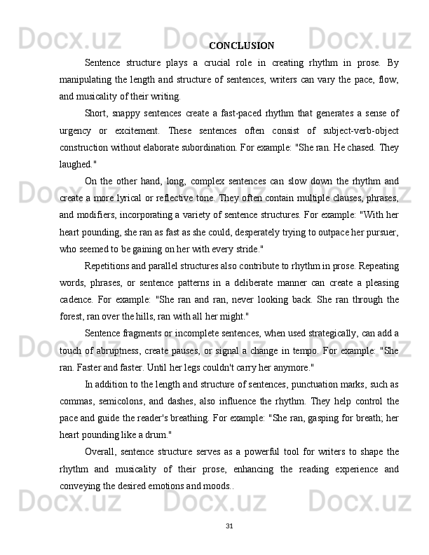 CONCLUSION
Sentence   structure   plays   a   crucial   role   in   creating   rhythm   in   prose.   By
manipulating   the   length   and   structure   of   sentences,   writers   can   vary   the   pace,   flow,
and musicality of their writing.
Short,   snappy   sentences   create   a   fast-paced   rhythm   that   generates   a   sense   of
urgency   or   excitement.   These   sentences   often   consist   of   subject-verb-object
construction without elaborate subordination. For example: "She ran. He chased. They
laughed."
On   the   other   hand,   long,   complex   sentences   can   slow   down   the   rhythm   and
create a more lyrical or reflective tone. They often contain multiple clauses, phrases,
and modifiers, incorporating a variety of sentence structures. For example: "With her
heart pounding, she ran as fast as she could, desperately trying to outpace her pursuer,
who seemed to be gaining on her with every stride."
Repetitions and parallel structures also contribute to rhythm in prose. Repeating
words,   phrases,   or   sentence   patterns   in   a   deliberate   manner   can   create   a   pleasing
cadence.   For   example:   "She   ran   and   ran,   never   looking   back.   She   ran   through   the
forest, ran over the hills, ran with all her might."
Sentence fragments or incomplete sentences, when used strategically, can add a
touch  of   abruptness,   create  pauses,   or   signal   a   change   in  tempo.   For   example:   "She
ran. Faster and faster. Until her legs couldn't carry her anymore."
In addition to the length and structure of sentences, punctuation marks, such as
commas,   semicolons,   and   dashes,   also   influence   the   rhythm.   They   help   control   the
pace and guide the reader's breathing. For example: "She ran, gasping for breath; her
heart pounding like a drum."
Overall,   sentence   structure   serves   as   a   powerful   tool   for   writers   to   shape   the
rhythm   and   musicality   of   their   prose,   enhancing   the   reading   experience   and
conveying the desired emotions and moods..
31