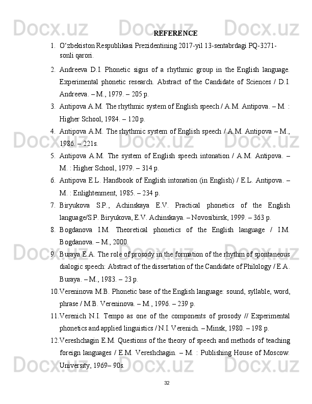 REFERENCE
1. O‘zbekiston Respublikasi Prezidentining 2017-yil 13-sentabrdagi PQ-3271-
sonli qarori.
2. Andreeva   D.I.   Phonetic   signs   of   a   rhythmic   group   in   the   English   language.
Experimental   phonetic   research.   Abstract   of   the   Candidate   of   Sciences   /   D.I.
Andreeva. – M., 1979. – 205 p.
3. Antipova A.M. The rhythmic system of English speech / A.M. Antipova. – M. :
Higher School, 1984. – 120 p.
4. Antipova A.M. The rhythmic system of English speech / A.M. Antipova – M.,
1986. – 221s.
5. Antipova   A.M.   The   system   of   English   speech   intonation   /   A.M.   Antipova.   –
M. : Higher School, 1979. – 314 p.
6. Antipova E.L. Handbook of English intonation (in English)  /  E.L. Antipova. –
M. : Enlightenment, 1985. – 234 p.
7. Biryukova   S.P.,   Achinskaya   E.V.   Practical   phonetics   of   the   English
language/S.P. Biryukova, E.V. Achinskaya. – Novosibirsk, 1999. – 363 p.
8. Bogdanova   I.M.   Theoretical   phonetics   of   the   English   language   /   I.M.
Bogdanova. – M., 2000.
9. Buraya E.A. The role of prosody in the formation of the rhythm of spontaneous
dialogic speech: Abstract of the dissertation of the Candidate of Philology / E.A.
Buraya. – M., 1983. – 23 p.
10. Vereninova M.B. Phonetic base of the English language: sound, syllable, word,
phrase / M.B. Vereninova. – M., 1996. – 239 p.
11. Verenich   N.I.   Tempo   as   one   of   the   components   of   prosody   //   Experimental
phonetics and applied linguistics / N.I. Verenich. – Minsk, 1980. – 198 p.
12. Vereshchagin E.M. Questions of the theory of speech and methods of teaching
foreign   languages   /   E.M.   Vereshchagin.   –   M.   :   Publishing   House   of   Moscow.
University, 1969– 90s.
32 