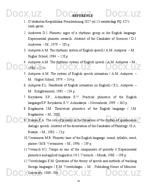 REFERENCE
1. O‘zbekiston Respublikasi Prezidentining 2017-yil 13-sentabrdagi PQ-3271-
sonli qarori.
2. Andreeva   D.I.   Phonetic   signs   of   a   rhythmic   group   in   the   English   language.
Experimental   phonetic   research.   Abstract   of   the   Candidate   of   Sciences   /   D.I.
Andreeva. – M., 1979. – 205 p.
3. Antipova A.M. The rhythmic system of English speech / A.M. Antipova. – M. :
Higher School, 1984. – 120 p.
4. Antipova A.M. The rhythmic system of English speech / A.M. Antipova – M.,
1986. – 221s.
5. Antipova   A.M.   The   system   of   English   speech   intonation   /   A.M.   Antipova.   –
M. : Higher School, 1979. – 314 p.
6. Antipova E.L. Handbook of English intonation (in English)  /  E.L. Antipova. –
M. : Enlightenment, 1985. – 234 p.
7. Biryukova   S.P.,   Achinskaya   E.V.   Practical   phonetics   of   the   English
language/S.P. Biryukova, E.V. Achinskaya. – Novosibirsk, 1999. – 363 p.
8. Bogdanova   I.M.   Theoretical   phonetics   of   the   English   language   /   I.M.
Bogdanova. – M., 2000.
9. Buraya E.A. The role of prosody in the formation of the rhythm of spontaneous
dialogic speech: Abstract of the dissertation of the Candidate of Philology / E.A.
Buraya. – M., 1983. – 23 p.
10. Vereninova M.B. Phonetic base of the English language: sound, syllable, word,
phrase / M.B. Vereninova. – M., 1996. – 239 p.
11. Verenich   N.I.   Tempo   as   one   of   the   components   of   prosody   //   Experimental
phonetics and applied linguistics / N.I. Verenich. – Minsk, 1980. – 198 p.
12. Vereshchagin E.M. Questions of the theory of speech and methods of teaching
foreign   languages   /   E.M.   Vereshchagin.   –   M.   :   Publishing   House   of   Moscow.
University, 1969– 90s.
32