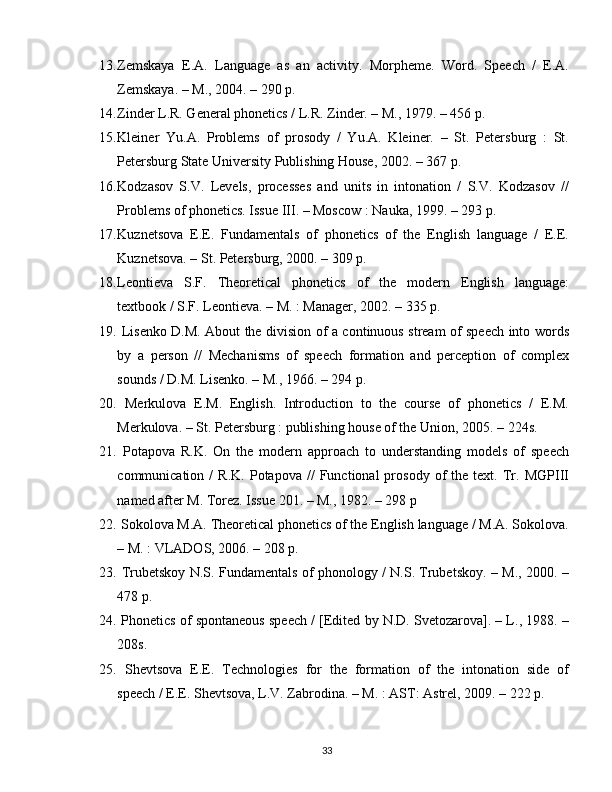 13. Zemskaya   E.A.   Language   as   an   activity.   Morpheme.   Word.   Speech   /   E.A.
Zemskaya. – M., 2004. – 290 p.
14. Zinder L.R. General phonetics / L.R. Zinder. – M., 1979. – 456 p.
15. Kleiner   Yu.A.   Problems   of   prosody   /   Yu.A.   Kleiner.   –   St.   Petersburg   :   St.
Petersburg State University Publishing House, 2002. – 367 p.
16. Kodzasov   S.V.   Levels,   processes   and   units   in   intonation   /   S.V.   Kodzasov   //
Problems of phonetics. Issue III. – Moscow : Nauka, 1999. – 293 p.
17. Kuznetsova   E.E.   Fundamentals   of   phonetics   of   the   English   language   /   E.E.
Kuznetsova. – St. Petersburg, 2000. – 309 p.
18. Leontieva   S.F.   Theoretical   phonetics   of   the   modern   English   language:
textbook / S.F. Leontieva. – M. : Manager, 2002. – 335 p. 
19.   Lisenko D.M. About the division of a continuous stream of speech into words
by   a   person   //   Mechanisms   of   speech   formation   and   perception   of   complex
sounds / D.M. Lisenko. – M., 1966. – 294 p.
20.   Merkulova   E.M.   English.   Introduction   to   the   course   of   phonetics   /   E.M.
Merkulova. – St. Petersburg : publishing house of the Union, 2005. – 224s.
21.   Potapova   R.K.   On   the   modern   approach   to   understanding   models   of   speech
communication  /   R.K.   Potapova  //   Functional   prosody   of   the  text.   Tr.  MGPIII
named after M. Torez. Issue 201. – M., 1982. – 298 p
22.  Sokolova M.A. Theoretical phonetics of the English language / M.A. Sokolova.
– M. : VLADOS, 2006. – 208 p.
23.   Trubetskoy N.S. Fundamentals of phonology / N.S. Trubetskoy. – M., 2000. –
478 p.
24.  Phonetics of spontaneous speech / [Edited by N.D. Svetozarova]. – L., 1988. –
208s.
25.   Shevtsova   E.E.   Technologies   for   the   formation   of   the   intonation   side   of
speech / E.E. Shevtsova, L.V. Zabrodina. – M. : AST: Astrel, 2009. – 222 p.
33 