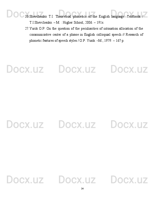26. Shevchenko   T.I.   Theoretical   phonetics   of   the   English   language:   Textbook   /
T.I.Shevchenko. – M. : Higher School, 2006. – 191s.
27. Yurik   O.P.   On   the   question   of   the   peculiarities   of   intonation   allocation   of   the
communicative   center   of   a   phrase   in   English   colloquial   speech   //   Research   of
phonetic features of speech styles / O.P. Yurik. –M., 1979. – 167 p.
34