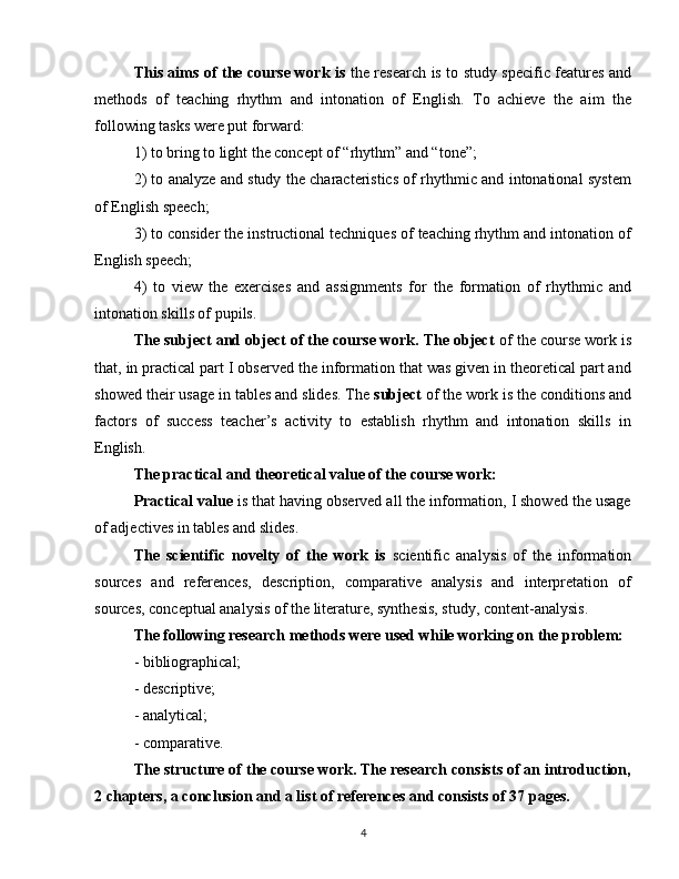 This aims of the course work is   the research is to study specific features and
methods   of   teaching   rhythm   and   intonation   of   English.   To   achieve   the   aim   the
following tasks were put forward:
1) to bring to light the concept of “rhythm” and “tone”;
2) to analyze and study the characteristics of rhythmic and intonational system
of English speech;
3) to consider the instructional techniques of teaching rhythm and intonation of
English speech;
4)   to   view   the   exercises   and   assignments   for   the   formation   of   rhythmic   and
intonation skills of pupils. 
The subject and object of the course work. The object  of the course work is
that, in practical part I observed the information that was given in theoretical part and
showed their usage in tables and slides. The  subject  of the work is the conditions and
factors   of   success   teacher’s   activity   to   establish   rhythm   and   intonation   skills   in
English.
The practical and theoretical value of the course work:
Practical value  is that having observed all the information, I showed the usage
of adjectives in tables and slides.
The   scientific   novelty   of   the   work   is   scientific   analysis   of   the   information
sources   and   references,   description,   comparative   analysis   and   interpretation   of
sources, conceptual analysis of the literature, synthesis, study, content-analysis.
The following research methods were used while working on the problem:
- bibliographical;
- descriptive;
- analytical;
- comparative.
The structure of the course work. The research consists of an introduction,
2 chapters, a conclusion and a list of references and consists of 37 pages.
4