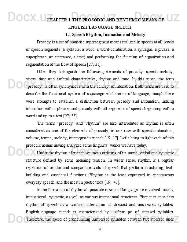 CHAPTER  I.  THE PROSODIC AND RHYTHMIC MEANS OF
ENGLISH LANGUAGE SPEECH
1.1 Speech Rhythm, Intonation and Melody
Prosody is a set of phonetic supersegment means realized in speech at all levels
of  speech segments  (a syllable, a word, a word-combination, a syntagm, a phrase, a
superphrase,   an   utterance,   a   text)   and   performing   the   function   of   organization   and
segmentation of the flow of speech [27; 31].
Often   they   distinguish   the   following   elements   of   prosody:   speech   melody,
stress,   time   and   timbral   characteristics,   rhythm   and   tone.   In   this   sense,   the   term
“prosody” is often synonymous with the concept of intonation. Both terms are used to
describe   the   functional   system   of   suprasegmental   means   of   language,   though   there
were   attempts   to   establish   a   distinction   between   prosody   and   intonation,   linking
intonation with a phrase, and prosody with all segments  of speech  beginning with a
word and up to a text [27; 33].
The   terms   “prosody”   and   “rhythm”   are   also   interrelated   as   rhythm   is   often
considered   as   one   of   the   elements   of   prosody,   in   one   row   with   speech   intonation,
volume, tempo, melody, interregna in speech [19; 17]. Let’s bring to light each of this
prosodic means having analyzed some linguists’ works we have today.
Under the rhythm of speech we mean ordering of its sound, verbal and syntactic
structure   defined   by   some   meaning   tension.   In   wider   sense,   rhythm   is   a   regular
repetition   of   similar   and   comparable   units   of   speech   that   perform   structuring,   text-
building   and   emotional   functions.   Rhythm   is   the   least   expressed   in   spontaneous
everyday speech, and the most in poetic texts [19;. 41].
In the formation of rhythm all possible means of language are involved: sound,
intonational, syntactic, as well as various intonational structures. Phonetics considers
rhythm   of   speech   as   a   uniform   alternation   of   stressed   and   unstressed   syllables.
English-language   speech   is   characterized   by   uniform   go   of   stressed   syllables.
Therefore,  the  speed of  pronouncing unstressed  syllables  between  two stressed  ones
6 