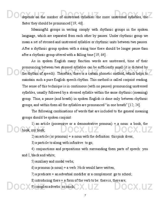 depends   on   the   number   of   unstressed   syllables:   the   more   unstressed   syllables,   the
faster they should be pronounced [19; 46].
Meaningful   groups   in   writing   comply   with   rhythmic   groups   in   the   spoken
language, which are separated from each other by pauses. Under rhythmic group we
mean a set of stressed and unstressed syllables or rhythmic units between two pauses.
After  a rhythmic group spoken  with a rising tone there should be longer  pause than
after a rhythmic group uttered with a falling tone [19; 64].
As   in   spoken   English   many   function   words   are   unstressed,   time   of   their
pronouncing between two stressed syllables can be sufficiently small (it is dictated by
the rhythm of speech). Therefore, there is a certain phonetic method, which helps to
maintain such a pure English speech rhythm. This method is called conjoint reading.
The sense of this technique is in continuous (with no pauses) pronouncing unstressed
syllables, usually followed by a stressed syllable within the same rhythmic (meaning)
group. Thus, a pause (and breath) in spoken English is done only between rhythmic
groups, and within them all the syllables are pronounced “in one breath” [12; 24].
The following combinations of words that are included to the general meaning
groups should be spoken conjoint:
1)   an   article   (possessive   or   a   demonstrative   pronoun)   +   a   noun:   a   book,   the
book, my book;
2) an article (or pronoun) + a noun with the definition: this pink dress;
3) a particle to along with infinitive: to go;
4)   conjunctions   and   prepositions   with   surrounding   them   parts   of   speech:   you
and I, black and white;
5) auxiliary and modal verbs;
6) a pronoun (a noun) + a verb: Nick would have written;
7) a predicate + an adverbial modifier or a complement: go to school;
8) introducing there + a form of the verb to be: there is, there are;
9) complex adverbs: so much;
7 