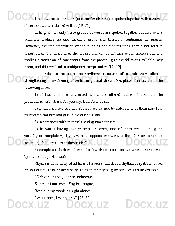 10) an ultimate “dumb” r (or a combination re) is spoken together with a vowel,
if the next word is started with it [19; 71].
In English not only these groups of words are spoken together but also whole
sentences   making   up   one   meaning   group   and   therefore   containing   no   pauses.
However,   the   implementation   of   the   rules   of   conjoint   readings   should   not   lead   to
distortion   of   the   meaning   of   the   phrase   uttered.   Sometimes   while   careless   conjoint
reading a  transition  of  consonants  from   the preceding  to the  following  syllable  may
occur, and this can lead to ambiguous interpretation [12; 19].
  In   order   to   maintain   the   rhythmic   structure   of   speech   very   often   a
strengthening or weakening of verbal or phrasal stress takes place. This occurs in the
following cases:
1)   if   two   or   more   unstressed   words   are   uttered,   some   of   them   can   be
pronounced with stress: As you say. But: As Bob say;
2) if there are two or more stressed words side by side, some of them may lose
its stress: Send him away! But: Send Bob away!
3) in sentences with numerals having two stresses;
4)   in   words   having   two   principal   stresses,   one   of   them   can   be   mitigated
partially   or   completely,   if   you   want   to   oppose   one   word   to   the   other   (an   emphatic
sentence): Is he upstairs or downstairs?
5) complete reduction of one of a few stresses  also occurs when it is required
by rhyme in a poetic work .
Rhyme is a harmony of all lines of a verse, which is a rhythmic repetition based
on sound similarity of stressed syllables in the rhyming words. Let’s set an example.
“O friend unseen, unborn, unknown,
Student of our sweet English tongue,
Read out my words as night alone:
I was a poet; I was young” [25; 59].
8 