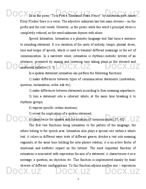So in the poem “To a Poet a Thousand Years Hence” by American poet James
Elroy Flecker there is a verse. The adjective unknown has two main stresses – on the
prefix and the root vowel. However, in the poetic work this word’s principal stress is
completely reduced, as the word unknown rhymes with alone.
Speech Intonation. Intonation is a phonetic language tool that turns a sentence
to sounding statement. It is a variation of the unity of melody, tempo, phrasal stress,
tone and tempo of speech, which is used to transmit different meanings   in the act of
communication.   In   a   narrower   sense,   intonation   is   rhythmic-melodic   system   of   an
utterance,   presented   by   raising   and   lowering   tone   taking   place   in   the   stressed   and
unstressed syllables [3; 5].
In a spoken statement intonation can perform the following functions:
1)   make   differences   between   types   of   communication   statements   (motivation,
question, exclamation, order, ask etc);
2) make differences between statements according to their meaning importance;
3)   turn   a   statement   into   a   coherent   whole,   at   the   same   time   breaking   it   to
rhythmic groups;
4) express specific certain emotions;
5) reveal the implication of a spoken statement;
6) characterize the speaker and the situation of communication [17; 48].
The   first   two   functions   bring   intonation   to   the   pattern   of   the   language;   the
others belong to the speech area. Intonation also plays a special  role within a whole
text: it colors in different ways texts of different genres, divides a text into meaning
segments, at the same time holding the inter-phrase relation; it is an active factor of
emotional   and   aesthetic   impact   on   the   listener.   The   most   important   function   of
intonation is associated with expression the aim of a statement: it characterizes it as a
message, a question, an objection etc. This function is implemented mainly by tonal
stresses of different configurations. To this function adjoins another one – expression
9 