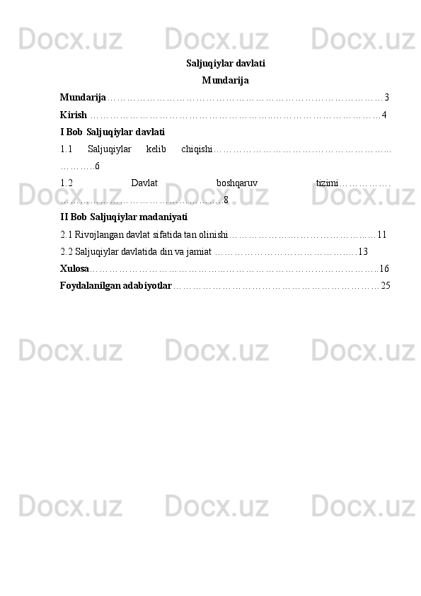 Saljuqiylar davlati
Mundarija
Mundarija …………………………………………………………………………3
Kirish  ………………………………………………..……………………………4
I Bob Saljuqiylar davlati
1.1   Saljuqiylar   kelib   chiqishi ………………………….…………………...
………..6
1.2   Davlat   boshqaruv   tizimi…………….
…………………………………………..8
II Bob Saljuqiylar madaniyati
2.1 Rivojlangan davlat sifatida tan olinishi……………….…………………...…11
2.2 Saljuqiylar davlatida din va jamiat   ………………………………….….13
Xulosa …………………………………...………………………………………..16
Foydalanilgan adabiyotlar ………………………………………………………25
                                                   