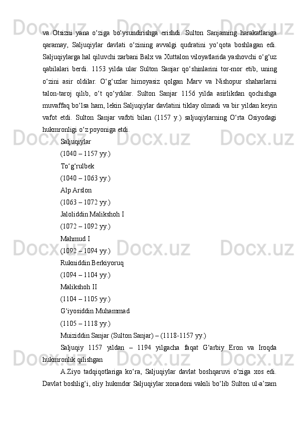 va   Otsizni   yana   o‘ziga   bo‘ysundirishga   erishdi.   Sulton   Sanjarning   harakatlariga
qaramay,   Saljuqiylar   davlati   o‘zining   avvalgi   qudratini   yo‘qota   boshlagan   edi.
Saljuqiylarga hal qiluvchi zarbani Balx va Xuttalon viloyatlarida yashovchi o‘g‘uz
qabilalari   berdi.   1153   yilda   ular   Sulton   Sanjar   qo‘shinlarini   tor-mor   etib,   uning
o‘zini   asir   oldilar.   O‘g‘uzlar   himoyasiz   qolgan   Marv   va   Nishopur   shaharlarni
talon-taroj   qilib,   o‘t   qo‘ydilar.   Sulton   Sanjar   1156   yilda   asirlikdan   qochishga
muvaffaq bo‘lsa ham, lekin Saljuqiylar davlatini tiklay olmadi va bir yildan keyin
vafot   etdi.   Sulton   Sanjar   vafoti   bilan   (1157   y.)   saljuqiylarning   O‘rta   Osiyodagi
hukmronligi o‘z poyoniga etdi.
Saljuqiylar 
(1040 – 1157 yy.)
To‘g‘rulbek 
(1040 – 1063 yy.)
Alp Arslon
(1063 – 1072 yy.)
Jaloliddin Malikshoh I
(1072 – 1092 yy.)
Mahmud I
(1092 – 1094 yy.)
Rukniddin Berkiyoruq
(1094 – 1104 yy.)
Malikshoh II
(1104 – 1105 yy.)
G‘iyosiddin Muhammad
(1105 – 1118 yy.)
Muiziddin Sanjar (Sulton Sanjar) – (1118-1157 yy.)
Saljuqiy   1157   yildan   –   1194   yilgacha   faqat   G‘arbiy   Eron   va   Iroqda
hukmronlik qilishgan
A.Ziyo   tadqiqotlariga   ko‘ra,   Saljuqiylar   davlat   boshqaruvi   o‘ziga   xos   edi.
Davlat boshlig‘i, oliy hukmdor Saljuqiylar xonadoni vakili bo‘lib Sulton ul-a’zam 