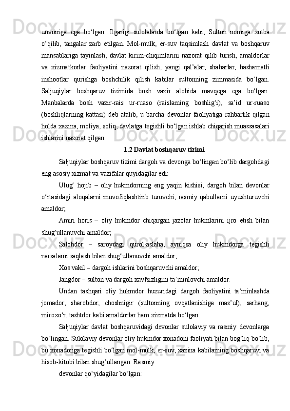 unvoniga   ega   bo‘lgan.   Ilgarigi   sulolalarda   bo‘lgan   kabi,   Sulton   nomiga   xutba
o‘qilib,   tangalar   zarb   etilgan.   Mol-mulk,   er-suv   taqsimlash   davlat   va   boshqaruv
mansablariga   tayinlash,   davlat   kirim-chiqimlarini   nazorat   qilib   turish,   amaldorlar
va   xizmatkorlar   faoliyatini   nazorat   qilish,   yangi   qal’alar,   shaharlar,   hashamatli
inshootlar   qurishga   boshchilik   qilish   kabilar   sultonning   zimmasida   bo‘lgan.
Saljuqiylar   boshqaruv   tizimida   bosh   vazir   alohida   mavqega   ega   bo‘lgan.
Manbalarda   bosh   vazir-rais   ur-ruaso   (raislarning   boshlig‘i),   sa’id   ur-ruaso
(boshliqlarning   kattasi)   deb   atalib,   u   barcha   devonlar   faoliyatiga   rahbarlik   qilgan
holda xazina, moliya, soliq, davlatga tegishli bo‘lgan ishlab chiqarish muassasalari
ishlarini nazorat qilgan. 
1.2 Davlat boshqaruv tizimi 
Saljuqiylar boshqaruv tizimi dargoh va devonga bo‘lingan bo‘lib dargohdagi
eng asosiy xizmat va vazifalar quyidagilar edi:
Ulug‘   hojib   –   oliy   hukmdorning   eng   yaqin   kishisi,   dargoh   bilan   devonlar
o‘rtasidagi   aloqalarni   muvofiqlashtirib   turuvchi,   rasmiy   qabullarni   uyushturuvchi
amaldor;
Amiri   horis   –   oliy   hukmdor   chiqargan   jazolar   hukmlarini   ijro   etish   bilan
shug‘ullanuvchi amaldor;
Salohdor   –   saroydagi   qurol-aslaha,   ayniqsa   oliy   hukmdorga   tegishli
narsalarni saqlash bilan shug‘ullanuvchi amaldor;
Xos vakil – dargoh ishlarini boshqaruvchi amaldor;
Jangdor – sulton va dargoh xavfsizligini ta’minlovchi amaldor. 
Undan   tashqari   oliy   hukmdor   huzuridagi   dargoh   faoliyatini   ta’minlashda
jomador,   sharobdor,   choshnigir   (sultonning   ovqatlanishiga   mas’ul),   sarhang,
miroxo‘r, tashtdor kabi amaldorlar ham xizmatda bo‘lgan.
Saljuqiylar   davlat   boshqaruvidagi   devonlar   sulolaviy   va   rasmiy   devonlarga
bo‘lingan. Sulolaviy devonlar oliy hukmdor xonadoni faoliyati bilan bog‘liq bo‘lib,
bu xonadonga tegishli bo‘lgan mol-mulk, er-suv, xazina kabilarning boshqaruvi va
hisob-kitobi bilan shug‘ullangan. Rasmiy 
devonlar qo‘yidagilar bo‘lgan: 