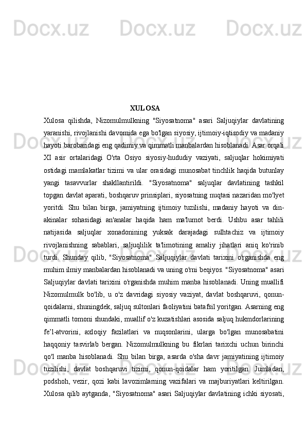                                                 XULOSA
Xulosa   qilishda,   Nizomulmulkning   "Siyosatnoma"   asari   Saljuqiylar   davlatining
yaranishi, rivojlanishi davomida ega bo'lgan siyosiy, ijtimoiy-iqtisodiy va madaniy
hayoti barobaridagi eng qadimiy va qimmatli manbalardan hisoblanadi. Asar orqali
XI   asir   ortalaridagi   O'rta   Osiyo   siyosiy-hududiy   vaziyati,   saljuqlar   hokimiyati
ostidagi   mamlakatlar  tizimi  va  ular  orasidagi   munosabat  tinchlik haqida  butunlay
yangi   tasavvurlar   shakllantirildi.   "Siyosatnoma"   saljuqlar   davlatining   tashkil
topgan davlat aparati, boshqaruv prinsiplari, siyosatning nuqtasi nazaridan mo'lyet
yoritdi.   Shu   bilan   birga,   jamiyatning   ijtimoiy   tuzilishi,   madaniy   hayoti   va   din-
akinalar   sohasidagi   an'analar   haqida   ham   ma'lumot   berdi.   Ushbu   asar   tahlili
natijasida   saljuqlar   xonadonining   yuksak   darajadagi   sulhtachiz   va   ijtimoiy
rivojlanishning   sabablari,   saljuqlilik   ta'limotining   amaliy   jihatlari   aniq   ko'rinib
turdi.   Shunday   qilib,   "Siyosatnoma"   Saljuqiylar   davlati   tarixini   o'rganishda   eng
muhim ilmiy manbalardan hisoblanadi va uning o'rni beqiyos. "Siyosatnoma" asari
Saljuqiylar  davlati  tarixini  o'rganishda muhim  manba hisoblanadi.  Uning muallifi
Nizomulmulk   bo'lib,   u   o'z   davridagi   siyosiy   vaziyat,   davlat   boshqaruvi,   qonun-
qoidalarni, shuningdek, saljuq sultonlari faoliyatini batafsil yoritgan. Asarning eng
qimmatli tomoni shundaki, muallif o'z kuzatishlari asosida saljuq hukmdorlarining
fe’l-atvorini,   axloqiy   fazilatlari   va   nuqsonlarini,   ularga   bo'lgan   munosabatini
haqqoniy   tasvirlab   bergan.   Nizomulmulkning   bu   fikrlari   tarixchi   uchun   birinchi
qo'l   manba   hisoblanadi.   Shu   bilan   birga,   asarda   o'sha   davr   jamiyatining   ijtimoiy
tuzilishi,   davlat   boshqaruvi   tizimi,   qonun-qoidalar   ham   yoritilgan.   Jumladan,
podshoh,   vezir,   qozi   kabi   lavozimlarning   vazifalari   va   majburiyatlari   keltirilgan.
Xulosa qilib aytganda,  "Siyosatnoma" asari  Saljuqiylar  davlatining ichki  siyosati, 