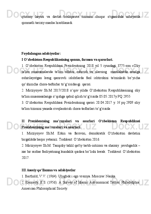 ijtimoiy   hayoti   va   davlat   boshqaruvi   tizimini   chuqur   o'rganishda   nihoyatda
qimmatli tarixiy manba hisoblanadi. 
Foydalangan adabiyotlar: 
I O‘zbekiston Respublikasining qonun, farmon va qarorlari.
1.   O‘zbekiston   Respublikasi   Prezidentining   2018   yil   5   iyundagi   3775-son   «Oliy
ta'lim   muassasalarida   ta'lim   sifatini   oshirish   va   ularning     mamlakatda   amalga
oshirilayotgan   keng   qamrovli   islohtlarda   faol   ishtirokini   ta'minlash   bo‘yicha
qo‘shimcha chora-tadbirlar to‘g‘risida»gi  qarori.
2.   Mirziyoyev   Sh.M   2017/2018   o‘quv   yilida   O‘zbekiston   Respublikasining   oliy
ta'lim muassasalariga o‘qishga qabul qilish to‘g‘risida 05.05.2017y PQ 2955 
3.   O‘zbekiston   Respublikasi   Prezidentining   qarori   20.04.2017   y.   N   pq-2909   oliy
ta'lim tizimini yanada rivojlantirish chora-tadbirlari to‘g‘risida
II   Prezidentning   ma’ruzalari   va   asarlari   O‘zbekiston   Respublikasi
Prezidentining ma'ruzalari va asarlari.
1.   Mirziyoyev   Sh.M.   Erkin   va   farovon,   demokratik   O‘zbekiston   davlatini
birgalikda barpo yetamiz. Toshkent: O‘zbekiston 2016.
2. Mirziyoyev Sh.M. Tanqidiy tahlil qat'iy tartib-intizom va shaxsiy  javobgarlik –
xar bir raxbar faoliyatining kundalik qoidasi bo‘lishi kerak.  Toshkent: O‘zbekiston
2017.
III Asosiy qo‘llanma va adabiyotlar
1. Barthold, V.V. (1964). Ulugbek i ego vremya. Moscow: Nauka. 
2. Kennedy, E.S. (1956). A Survey of Islamic Astronomical Tables. Philadelphia:
American Philosophical Society.  