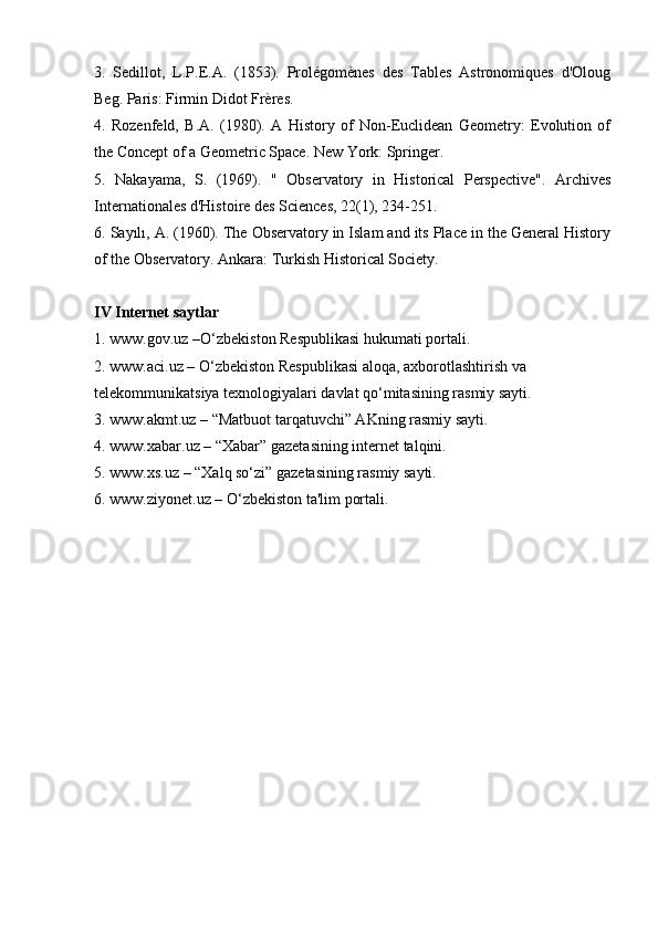 3.   Sedillot,   L.P.E.A.   (1853).   Prolégomènes   des   Tables   Astronomiques   d'Oloug
Beg. Paris: Firmin Didot Frères. 
4.   Rozenfeld,   B.A.   (1980).   A   History   of   Non-Euclidean   Geometry:   Evolution   of
the Concept of a Geometric Space. New York: Springer. 
5.   Nakayama,   S.   (1969).   "   Observatory   in   Historical   Perspective".   Archives
Internationales d'Histoire des Sciences, 22(1), 234-251. 
6. Sayılı, A. (1960). The Observatory in Islam and its Place in the General History
of the Observatory. Ankara: Turkish Historical Society.
IV Internet saytlar
1. www.gov.uz –O‘zbekiston Respublikasi hukumati portali.
2. www.aci.uz – O‘zbekiston Respublikasi aloqa, axborotlashtirish va 
telekommunikatsiya texnologiyalari davlat qo‘mitasining rasmiy sayti.
3. www.akmt.uz – “Matbuot tarqatuvchi” AKning rasmiy sayti.
4. www.xabar.uz – “Xabar” gazetasining internet talqini.
5. www.xs.uz – “Xalq so‘zi” gazetasining rasmiy sayti.
6. www.ziyonet.uz – O‘zbekiston ta'lim portali. 