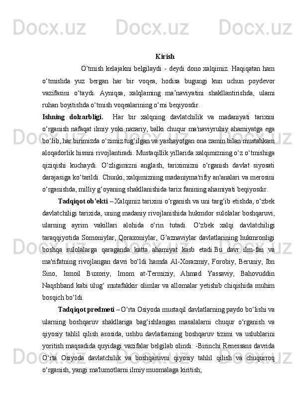                                                                   Kirish
                               O’tmish kelajakni  belgilaydi -  deydi dono xalqimiz. Haqiqatan ham
o‘tmishda   yuz   bergan   har   bir   voqea,   hodisa   bugungi   kun   uchun   poydevor
vazifasini   o‘taydi.   Ayniqsa,   xalqlaming   ma’naviyatini   shakllantirishda,   ulami
ruhan boyitishda o‘tmish voqealarining o‘rni beqiyosdir.
Ishning   dolzarbligi.     Har   bir   xalqning   davlatchilik   va   madaniyati   tarixini
o‘rganish nafaqat  ilmiy yoki  nazariy, balki  chuqur ma'naviyruhiy ahamiyatga ega
bo‘lib, har birimizda o‘zimiz tug‘ilgan va yashayotgan ona zamin bilan mustahkam
aloqadorlik hissini rivojlantiradi. Mustaqillik yillarida xalqimizning o‘z o‘tmishiga
qiziqishi   kuchaydi.   O‘zligimizni   anglash,   tariximizni   o‘rganish   davlat   siyosati
darajasiga ko‘tarildi. Chunki, xalqimizning madaniyma'rifiy an'analari va merosini
o‘rganishda, milliy g‘oyaning shakllanishida tarix fanining ahamiyati beqiyosdir.
         Tadqiqot ob'ekti  –   Xalqimiz tarixini o‘rganish va uni targ‘ib etishda, o‘zbek
davlatchiligi tarixida, uning madaniy rivojlanishida hukmdor sulolalar boshqaruvi,
ularning   ayrim   vakillari   alohida   o‘rin   tutadi.   O‘zbek   xalqi   davlatchiligi
taraqqiyotida   Somoniylar,   Qoraxoniylar,   G’aznaviylar   davlatlarining   hukmronligi
boshqa   sulolalarga   qaraganda   katta   ahamiyat   kasb   etadi.Bu   davr   ilm-fan   va
ma'rifatning   rivojlangan   davri   bo‘ldi   hamda   Al-Xorazmiy,   Forobiy,   Beruniy,   Ibn
Sino,   Ismoil   Buxoriy,   Imom   at-Termiziy,   Ahmad   Yassaviy,   Bahovuddin
Naqshband kabi ulug‘ mutafakkir olimlar va allomalar yetishib chiqishida muhim
bosqich bo‘ldi.
          Tadqiqot predmeti  –   O rta Osiyoda mustaqil davlatlarning paydo bo‘lishi vaʻ
ularning   boshqaruv   shakllariga   bag‘ishlangan   masalalarni   chuqur   o‘rganish   va
qiyosiy   tahlil   qilish   asosida,   ushbu   davlatlarning   boshqaruv   tizimi   va   uslublarini
yoritish maqsadida quyidagi vazifalar belgilab olindi: -Birinchi Renessans davrida
O rta   Osiyoda   davlatchilik   va   boshqaruvni   qiyosiy   tahlil   qilish   va   chuqurroq	
ʻ
o‘rganish, yangi ma'lumotlarni ilmiy muomalaga kiritish;  