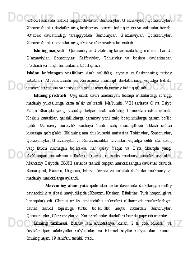 -IX-XII asrlarda tashkil topgan davlatlar Somoniylar, G’aznaviylar, Qoraxoniylar,
Xorazmshohlar davlatlarining boshqaruv tizimini tadqiq qilish va xulosalar berish;
-O‘zbek   davlatchiligi   taraqqiyotida   Somoniylar,   G’aznaviylar,   Qoraxoniylar,
Xorazmshohlar davlatlarining o‘rni va ahamiyatini ko‘rsatish.
       Ishning maqsadi: .  Qoraxoniylar davlatining tariximizda tutgan o’rnini hamda
G’aznaviylar,   Somoniylar,   Saffoviylar,   Tohiriylar   va   boshqa   davlatkardan
o’xshash va farqli tomonlarini tahlil qilish. 
Ishdan   ko‘zlangan   vazifalar:   Arab   xalifaligi   siyosiy   zaiflashuvining   tarixiy
sabablari,   Movarounnahr   va   Xurosonda   mustaqil   davlatlarning   vujudga   kelishi
jarayonlari manba va ilmiy adabiyotlar asosida nazariy tadqiq qilindi.
        Ishning   predmeti     Uyg’onish   davri   madaniyati   boshqa   o’lkalardagi   so’nggi
madaniy   yuksalishga   katta   ta’sir   ko’rsatdi.   Ma’lumki,   VIII   asrlarda   O’rta   Osiyo
Yaqin   Sharqda   yangi   vujudga   kelgan   arab   xalifaligi   tomonidan   istilo   qilindi.
Keskin   kurashlar,   qarshiliklarga   qaramay   yerli   xalq   bosqinchilarga   qaram   bo’lib
qoldi.   Ma’naviy   norozilik   kuchaya   bordi,   xalq   mustaqillikni   tiklash   uchun
kurashga   qo’zg’aldi.   Xalqning   ana   shu   kurashi   natijasida   Tohiriylar,   Somoniylar,
Qoraxoniylar, G’aznaviylar va Xorazmshohlar  davlatlari vujudga keldi, ular uzoq
vaqt   hukm   surmagan   bo’lsa-da,   har   qalay   Yaqin   va   O’rta   Sharqda   yangi
shakllangan   musulmon   o’lkalari   o’rtasida   iqtisodiy–madaniy   aloqalar   avj   oldi.
Markaziy Osiyoda IX-XII asrlarda tashkil topgan markazlashgan davlatlar davrida
Samarqand,   Buxoro,   Urganch,   Marv,   Termiz   va   ko’plab   shaharlar   ma’muriy   va
madaniy markazlarga aylandi.
                      Mavzuning   ahamiyati:   qadimdan   asrlar   davomida   shakllangan   milliy
davlatchilik tajribasi mavjudligida (Xorazm, Kushon, Eftalitlar, Turk hoqonligi va
boshqalar)   edi.   Chunki   milliy   davlatchilik   an’analari   o‘lkamizda   markazlashgan
davlat   tashkil   topishiga   turtki   bo‘ldi.Shu   nuqtai   nazardan   Somoniylar,
Qoraxoniylar, G‘aznaviylar va Xorazmshohlar davlatlari haqida gapirish mumkin.
      Ishning   tuzilmasi.   Bitiruv   ishi   annotatsiya,   kirish,   2   ta   bob,   xulosa     va
foydalanilgan   adabiyotlar   ro‘yhatidan   va   Internet   saytlar   ro‘yxatidan     iborat.
Ishning hajmi 19 sahifani tashkil etadi. 