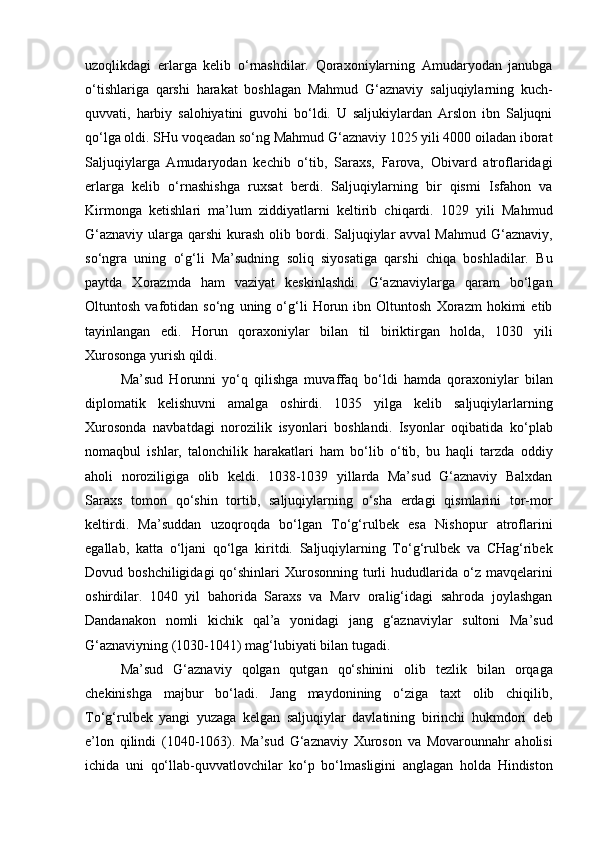 uzoqlikdagi   erlarga   kelib   o‘rnashdilar.   Qoraxoniylarning   Amudaryodan   janubga
o‘tishlariga   qarshi   harakat   boshlagan   Mahmud   G‘aznaviy   saljuqiylarning   kuch-
quvvati,   harbiy   salohiyatini   guvohi   bo‘ldi.   U   saljukiylardan   Arslon   ibn   Saljuqni
qo‘lga oldi. SHu voqeadan so‘ng Mahmud G‘aznaviy 1025 yili 4000 oiladan iborat
Saljuqiylarga   Amudaryodan   kechib   o‘tib,   Saraxs,   Farova,   Obivard   atroflaridagi
erlarga   kelib   o‘rnashishga   ruxsat   berdi.   Saljuqiylarning   bir   qismi   Isfahon   va
Kirmonga   ketishlari   ma’lum   ziddiyatlarni   keltirib   chiqardi.   1029   yili   Mahmud
G‘aznaviy  ularga qarshi  kurash  olib bordi. Saljuqiylar  avval  Mahmud  G‘aznaviy,
so‘ngra   uning   o‘g‘li   Ma’sudning   soliq   siyosatiga   qarshi   chiqa   boshladilar.   Bu
paytda   Xorazmda   ham   vaziyat   keskinlashdi.   G‘aznaviylarga   qaram   bo‘lgan
Oltuntosh   vafotidan   so‘ng   uning   o‘g‘li   Horun   ibn   Oltuntosh   Xorazm   hokimi   etib
tayinlangan   edi.   Horun   qoraxoniylar   bilan   til   biriktirgan   holda,   1030   yili
Xurosonga yurish qildi. 
Ma’sud   Horunni   yo‘q   qilishga   muvaffaq   bo‘ldi   hamda   qoraxoniylar   bilan
diplomatik   kelishuvni   amalga   oshirdi.   1035   yilga   kelib   saljuqiylarlarning
Xurosonda   navbatdagi   norozilik   isyonlari   boshlandi.   Isyonlar   oqibatida   ko‘plab
nomaqbul   ishlar,   talonchilik   harakatlari   ham   bo‘lib   o‘tib,   bu   haqli   tarzda   oddiy
aholi   noroziligiga   olib   keldi.   1038-1039   yillarda   Ma’sud   G‘aznaviy   Balxdan
Saraxs   tomon   qo‘shin   tortib,   saljuqiylarning   o‘sha   erdagi   qismlarini   tor-mor
keltirdi.   Ma’suddan   uzoqroqda   bo‘lgan   To‘g‘rulbek   esa   Nishopur   atroflarini
egallab,   katta   o‘ljani   qo‘lga   kiritdi.   Saljuqiylarning   To‘g‘rulbek   va   CHag‘ribek
Dovud boshchiligidagi  qo‘shinlari  Xurosonning  turli   hududlarida  o‘z mavqelarini
oshirdilar.   1040   yil   bahorida   Saraxs   va   Marv   oralig‘idagi   sahroda   joylashgan
Dandanakon   nomli   kichik   qal’a   yonidagi   jang   g‘aznaviylar   sultoni   Ma’sud
G‘aznaviyning (1030-1041) mag‘lubiyati bilan tugadi. 
Ma’sud   G‘aznaviy   qolgan   qutgan   qo‘shinini   olib   tezlik   bilan   orqaga
chekinishga   majbur   bo‘ladi.   Jang   maydonining   o‘ziga   taxt   olib   chiqilib,
To‘g‘rulbek   yangi   yuzaga   kelgan   saljuqiylar   davlatining   birinchi   hukmdori   deb
e’lon   qilindi   (1040-1063).   Ma’sud   G‘aznaviy   Xuroson   va   Movarounnahr   aholisi
ichida   uni   qo‘llab-quvvatlovchilar   ko‘p   bo‘lmasligini   anglagan   holda   Hindiston 