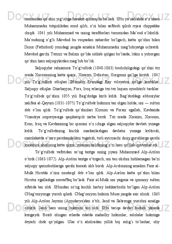 tomonidan qo‘shin yig‘ishga harakat qilmoqchi bo‘ladi. SHu yo‘nalishda o‘z ukasi
Muhammadni   tutqinlikdan   ozod   qilib,   o‘zi   bilan   safdosh   qilish   rejasi   chippakka
chiqdi.   1041   yili   Muhammad   va   uning   tarafdorlari   tomonidan   Ma’sud   o‘ldirildi.
Ma’sudning   o‘g‘li   Mavdud   bu   voqeadan   xabardor   bo‘lgach,   katta   qo‘shin   bilan
Dinur  (Fathobod)  yonidagi  jangda  amakisi  Muhammadni  mag‘lubiyatga  uchratdi.
Mavdud garchi Termiz va Balxni qo‘lda ushlab qolgan bo‘lsada, lekin u yuborgan
qo‘shin ham saljuqiylardan mag‘lub bo‘ldi. 
Saljuqiylar   rahnamosi   To‘g‘rulbek   (1040-1063)   boshchiligidagi   qo‘shin   tez
orada  Xurosonning  katta qismi, Xorazm, Dehiston,  Gurgonni  qo‘lga kiritdi. 1042
yili   To‘g‘rulbek   otliqlari   SHimoliy   Erondagi   Ray   viloyatini   qo‘lga   kiritdilar.
Saljuqiy otliqlar Ozarbayjon, Fors, Iroq erlariga tez-tez hujum uyushtirib turdilar.
To‘g‘rulbek   qo‘shini   1055   yili   Bag‘dodga   kirib   keldi.   Bag‘doddagi   abbosiylar
xalifasi al-Qayum (1031-1075) To‘g‘rulbek hukmini tan olgan holda, uni ― sulton
deb   e’lon   qildi.   To‘g‘rulbek   qo‘shinlari   Kirmon   va   Forsni   egallab,   Kavkazda
Vizantiya   imperiyasiga   qaqshatqich   zarba   berdi.   Tez   orada   Xorazm,   Xuroson,
Eron,  Iroq  va  Kavkazning   bir  qismini  o‘z  ichiga  olgan  saljuqiylar  davlati   yuzaga
keldi.   To‘g‘rulbekning   kuchli   markazlashgan   davlatni   yuzaga   keltirish,
mamlakatda o‘zaro parokandalikni tugatish, turli ayirmachi diniy guruhlarga qarshi
kurashini aholining katta qismi, xususan xalifaning o‘zi ham qo‘llab-quvvatlar edi. 
To‘g‘rulbek   vafotidan   so‘ng   taxtga   uning   jiyani   Muhammad   Alp-Arslon
o‘tirdi (1063-1072). Alp-Arslon taxtga o‘tirgach, uni tan olishni hohlamagan ba’zi
saljuqiy qarindoshlariga qarshi kurash olib bordi. Alp-Arslonning amakisi Faxr al-
Mulk   Hirotda   o‘zini   mustaqil   deb   e’lon   qildi.   Alp-Asrlon   katta   qo‘shin   bilan
Hirotni  egallashga  muvaffaq  bo‘ladi. Faxr  al-Mulk  uni  yagona va qonuniy sulton
sifatida   tan   oldi.   SHundan   so‘ng   kuchli   harbiy   lashkarboshi   bo‘lgan   Alp-Arslon
CHag‘oniyonga yurish qiladi. CHag‘oniyon hokimi Muso jangda asir olindi. 1065
yili   Alp-Arslon   Jayxun   (Amudaryo)dan   o‘tib,   Jand   va   Sabronga   yurishni   amalga
oshirdi.   Jand   ham   uning   hukmini   tan   oldi.   SHu   tariqa   davlat   hududi   yanada
kengaydi.   Bosib   olingan   erlarda   odatda   mahalliy   hokimlar,   sulolalar   hukmiga
deyarli   chek   qo‘yilgan.   Ular   o‘z   aholisidan   yillik   boj   solig‘i   to‘lashar,   oliy 