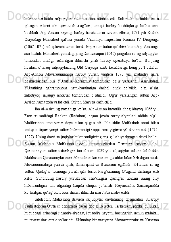 hukmdor   sifatida   saljuqiylar   sultonini   tan   olishar   edi.   Sulton   ko‘p   holda   istilo
qilingan   erlarni   o‘z   qarindosh-urug‘lari,   taniqli   harbiy   boshliqlarga   bo‘lib   bera
boshladi.   Alp-Arslon   keyingi   harbiy   harakatlarni   davom   ettirib,   1071   yili   Kichik
Osiyodagi   Mansikert   qal’asi   yonida   Vizantiya   imperatori   Roman   IV   Diogenga
(1067-1071) hal qiluvchi zarba berdi. Imperator butun qo‘shini bilan Alp-Arslonga
asir tushdi. Mansikert yonidagi jang Dandanaqon (1040) jangidan so‘ng saljuqiylar
tomondan   amalga   oshirilgan   ikkinchi   yirik   harbiy   operatsiya   bo‘ldi.   Bu   jang
hosilasi   o‘laroq   saljuqiylarning   Old   Osiyoga   kirib   kelishlariga   keng   yo‘l   ochildi.
Alp-Arslon   Movarounnahrga   harbiy   yurish   vaqtida   1072   yili   mahalliy   qal’a
boshliqlaridan   biri   YUsuf   al-Xorazmiy   tomonidan   og‘ir   yaralandi.   Asirlikdagi
YUsufning   qahramonona   hatti-harakatiga   darhol   chek   qo‘yilib,   o‘zi   o‘sha
zahotiyoq   saljuqiy   askarlar   tomonidan   o‘ldirildi.   Og‘ir   yaralangan   sulton   Alp-
Arslon ham tezda vafot etdi. Sulton Marvga dafn etildi. 
Ibn al-Asirning yozishiga ko‘ra, Alp-Arslon hayotlik chog‘idayoq 1066 yili
Eron   shimolidagi   Radkon   (Radakon)   degan   joyda   saroy   a’yonlari   oldida   o‘g‘li
Malikshohni   taxt   vorisi   deya   e’lon   qilgan   edi.   Jaloliddin   Malikshoh   nomi   bilan
taxtga o‘tirgan yangi sulton hukmronligi roppa-rosa yigirma yil davom etdi (1072-
1092). Uning davri saljuqiylar hukmronligining eng gullab-yashnagan davri bo‘ldi.
Sulton   Jaloliddin   Malikshoh   avval   qoraxoniylardan   Termizni   qaytarib   oldi.
Qoraxoniylar sulton ustunligini tan oldilar. 1089 yili saljuqiylar  sultoni Jaloliddin
Malikshoh Qoraxoniylar xoni Ahmadxondan norozi guruhlar bilan kelishgan holda
Movarounnahrga   yurish   qilib,   Samarqand   va   Buxoroni   egalladi.   SHundan   so‘ng
sulton   Qashg‘ar   tomonga   yurish   qila   turib,   Farg‘onaning   O‘zgand   shahriga   etib
keldi.   Sultonning   harbiy   yurishidan   cho‘chigan   Qashg‘ar   hokimi   uning   oliy
hukmronligini   tan   olganligi   haqida   chopar   jo‘natdi.   Keyinchalik   Samarqandda
ko‘tarilgan qo‘zg‘olon bois shahar ikkinchi marotaba mahv etildi. 
Jaloliddin   Malikshoh   davrida   saljuqiylar   davlatining   chegaralari   SHarqiy
Turkistondan O‘rta er dengiziga qadar cho‘zilib ketdi. Ta’kidlash joizki, bu ulkan
hududdagi erlardagi ijtimoiy-siyosiy, iqtisodiy hayotni boshqarish uchun malakali
mutaxassislar kerak bo‘lar edi. SHunday bir vaziyatda Movarounnahr va Xuroson 