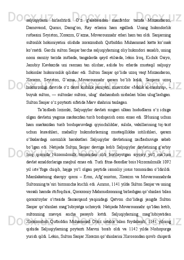 saljuqiylarni   birlashtirdi.   O‘z   g‘alabasidan   manfatdor   tarzda   Mozandaron,
Damovand,   Qumis,   Damg‘on,   Ray   erlarini   ham   egalladi.   Uning   hukmdorlik
rutbasini Seyiston, Xorazm, G‘azna, Movarounnahr erlari ham tan oldi. Sanjarning
sultonlik   hokimiyatini   olishda   xorazmshoh   Qutbiddin   Muhammad   katta   ko‘mak
ko‘rsatdi. Garchi sulton Sanjar barcha saljuqiylarning oliy hukmdori sanalib, uning
nomi   ramziy   tarzda   xutbada,   tangalarda   qayd   etilsada,   lekin   Iroq,   Kichik   Osiyo,
Janubiy   Kavkazda   uni   rasman   tan   olishar,   aslida   bu   erlarda   mustaqil   saljuqiy
hokimlar   hukmronlik   qilishar   edi.   Sulton   Sanjar   qo‘lida   uzoq   vaqt   Mozandaron,
Xorazm,   Seyiston,   G‘azna,   Movarounnahr   qaram   bo‘lib   keldi.   Sanjarni   uzoq
hukmronligi davrida o‘z davri kishilik jamiyati, muarrixlar «Malik al-mashriq», –
buyuk sulton, ― sultonlar sultoni, ulug‘  shahanshoh  nisbalari bilan ulug‘lashgan.
Sulton Sanjar o‘z poytaxti sifatida Marv shahrini tanlagan. 
Ta’kidlash   lozimki,   Saljuqiylar   davlati   singari   ulkan   hududlarni   o‘z   ichiga
olgan davlatni yagona markazdan turib boshqarish oson emas edi. SHuning uchun
ham   markazdan   turib   boshqaruvdagi   qiyinchiliklar,   sulola,   vakillarining   toj-taxt
uchun   kurashlari,   mahalliy   hukmdorlarning   mustaqillikka   intilishlari,   qaram
o‘lkalardagi   norozilik   harakatlari   Saljuqiylar   davlatining   zaiflashuviga   sabab
bo‘lgan   edi.   Natijada   Sulton   Sanjar   davriga   kelib   Saljuqiylar   davlatining   g‘arbiy
Iroq   qismida   Nizomulmulk   tomonidan   olib   borilayotgan   siyosiy   yo‘l   ma’lum
davlat amaldorlariga maqbul emas edi. Turli fitna-fasodlar bois Nizomulmulk 1092
yil   iste’foga   chiqib,   hajga   yo‘l   olgan   paytida   ismoiliy   josus   tomonidan   o‘ldirildi.
Mamlakatning   sharqiy   qismi   –   Eron,   Afg‘oniston,   Xorazm   va   Movarounnahrda
Sultonning ta’siri birmuncha kuchli edi. Ammo, 1141 yilda Sulton Sanjar va uning
vassali hamda ittifoqchisi, Qoraxoniy Mahmudxonning birlashgan qo‘shinlari bilan
qoraxitoylar   o‘rtasida   Samarqand   yaqinidagi   Qatvon   cho‘lidagi   jangda   Sulton
Sanjar qo‘shinlari mag‘lubiyatga uchraydi. Natijada Movarounnahr qo‘ldan ketib,
sultonning   mavqei   ancha   pasayib   ketdi.   Saljuqiylarning   mag‘lubiyatidan
Xorazmshoh   Qutbiddin   Muhammad   Otsiz   ustalik   bilan   foydalanib,   1141   yilning
qishida   Saljuqiylarning   poytaxti   Marvni   bosib   oldi   va   1142   yilda   Nishopurga
yurish qildi. Lekin, Sulton Sanjar Xorazm qo‘shinlarini Xurosondan quvib chiqardi 