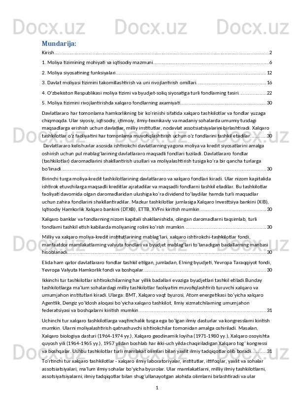 Mundarija:
Kirish ............................................................................................................................................................ 2
1. Moliya tizimining mohiyati va iqtisodiy mazmuni. ................................................................................... 6
2. Moliya siyosatining funksiyalari. ............................................................................................................ 12
3. Dаvlаt moliyasi tizimini tаkomillаshtirish vа uni rivojlаntirish omillаri. ................................................. 16
4. O’zbekiston Respublikasi moliya tizimi va byudjet-soliq siyosatiga turli fondlarning tasiri. ................... 22
5. Moliya tizimini rivojlantirishda xalqaro fondlarning axamiyati .............................................................. 30
Davlatlararo har tomonlama hamkorlikning bir ko’rinishi sifatida xalqaro tashkilotlar va fondlar yuzaga 
chiqmoqda. Ular siyosiy, iqtisodiy, ijtimoiy, ilmiy-texnikaviy va madaniy sohalarda umumiy tusdagi 
maqsadlarga erishish uchun davlatlar, milliy institutlar, nodavlat assotsiatsiyalarini birlashtiradi. Xalqaro 
tashkilotlar o’z faoliyatini har tomonlama muvofiqlashtirish uchun o’z fondlarini tashkil etadilar. .......... 30
 Davlatlararo kelishuvlar asosida ishtirokchi davlatlarning yagona moliya va kredit siyosatlarini amalga 
oshirish uchun pul mablag’larining davlatlararo maqsadli fondlari tuziladi. Davlatlararo fondlar 
(tashkilotlar) daromadlarini shakllantirish usullari va moliyalashtirish tusiga ko’ra bir qancha turlarga 
bo’linadi. .................................................................................................................................................... 30
Birinchi turga moliya-kredit tashkilotlarining davlatlararo va xalqaro fondlari kiradi. Ular nizom kapitalida
ishtirok etuvchilarga maqsadli kreditlar ajratadilar va maqsadli fondlarni tashkil etadilar. Bu tashkilotlar 
faoliyati davomida olgan daromadlaridan ulushiga ko’ra dividend to’laydilar hamda turli maqsadlar 
uchun zahira fondlarini shakllantiradilar. Mazkur tashkilotlar jumlasiga Xalqaro Investtsiya bankini (XIB), 
Iqtisodiy Hamkorlik Xalqaro bankini (DTXB), ETTB, XVFni kiritish mumkin. ............................................... 30
Xalqaro banklar va fondlarning nizom kapitali shakllanishida, olingan daromadlarni taqsimlab, turli 
fondlarni tashkil etish kabilarda moliyaning rolini ko’rish mumkin. .......................................................... 30
Milliy va xalqaro moliya-kredit institutlarining mablag’lari, xalqaro ishtirokchi-tashkilotlar fondi, 
manfaatdor mamlakatlarning valyuta fondlari va byudjet mablag’lari to’lanadigan badallarning manbasi 
hisoblanadi. ............................................................................................................................................... 30
EIida ham qator davlatlararo fondlar tashkil etilgan, jumladan, EIning byudjeti, Yevropa Taraqqiyot fondi,
Yevropa Valyuta Hamkorlik fondi va boshqalar. ........................................................................................ 30
Ikkinchi tur tashkilotlar ishtirokchilarning har yillik badallari evaziga byudjetlari tashkil etiladi.Bunday 
tashkilotlarga ma'lum sohalardagi milliy tashkilotlar faoliyatini muvofiqlashtirib turuvchi xalqaro va 
umumjahon institutlari kiradi. Ularga: BMT, Xalqaro vaqt byurosi, Atom energetikasi bo’yicha xalqaro 
Agentlik, Dengiz yo’ldosh aloqasi bo’yicha xalqaro tashkilot, Ilmiy xizmatchilarning umumjahon 
federatsiyasi va boshqalarni kiritish mumkin. ........................................................................................... 31
Uchinchi tur xalqaro tashkilotlarga vaqtinchalik tusga ega bo’lgan ilmiy dasturlar va kongresslarni kiritish 
mumkin. Ularni moliyalashtirish qatnashuvchi ishtirokchilar tomonidan amalga oshiriladi. Masalan, 
Xalqaro biologiya dasturi (1964-1974 yy.), Xalqaro geodinamik loyiha (1971-1980 yy.), Xalqaro osoyishta 
quyosh yili (1964-1965 yy.), 1957 yildan boshlab har ikki-uch yilda chaqiriladigan Xalqaro tog’ kongressi 
va boshqalar. Ushbu tashkilotlar turli mamlakat olimlari bilan yaxlit ilmiy tadqiqotlar olib boradi. .......... 31
To’rtinchi tur xalqaro tashkilotlar - xalqaro ilmiy laboratoriyalar, institutlar, ittifoqlar, yaxlit va sohalar 
assotsiatsiyalari, ma'lum ilmiy sohalar bo’yicha byurolar. Ular mamlakatlarni, milliy ilmiy tashkilotlarni, 
assotsiyatsiyalarni, ilmiy tadqiqotlar bilan shug’ullanayotgan alohida olimlarni birlashtiradi va ular 
1 