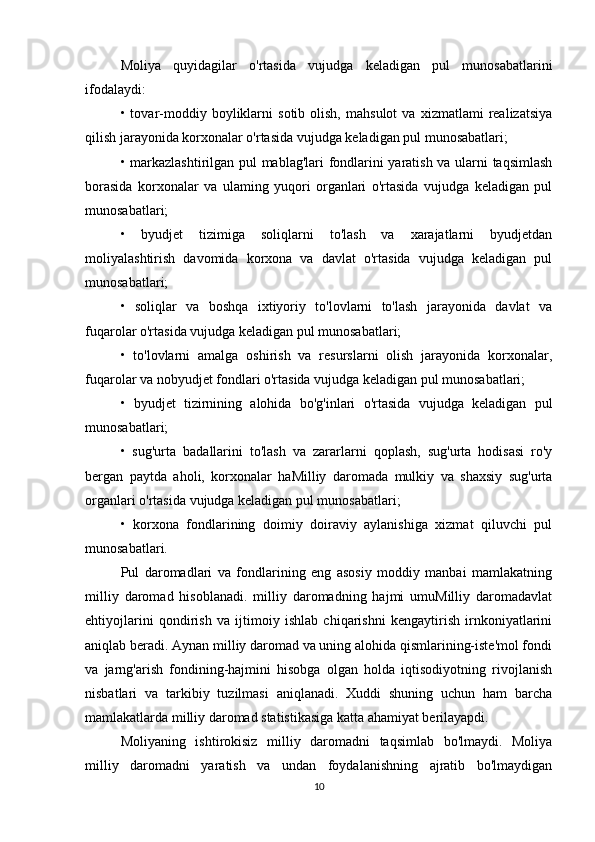 Moliya   quyidagilar   o'rtasida   vujudga   keladigan   pul   munosabatlarini
ifodalaydi:
•  tovar-moddiy   boyliklarni   sotib   olish,   mahsulot   va   xizmatlami   realizatsiya
qilish jarayonida korxonalar o'rtasida vujudga keladigan pul munosabatlari;
• markazlashtirilgan pul mablag'lari fondlarini yaratish va ularni taqsimlash
borasida   korxonalar   va   ulaming   yuqori   organlari   o'rtasida   vujudga   keladigan   pul
munosabatlari;
•   byudjet   tizimiga   soliqlarni   to'lash   va   xarajatlarni   byudjetdan
moliyalashtirish   davomida   korxona   va   davlat   o'rtasida   vujudga   keladigan   pul
munosabatlari;
•   soliqlar   va   boshqa   ixtiyoriy   to'lovlarni   to'lash   jarayonida   davlat   va
fuqarolar o'rtasida vujudga keladigan pul munosabatlari;
•   to'lovlarni   amalga   oshirish   va   resurslarni   olish   jarayonida   korxonalar,
fuqarolar va nobyudjet fondlari o'rtasida vujudga keladigan pul munosabatlari;
•   byudjet   tizirnining   alohida   bo'g'inlari   o'rtasida   vujudga   keladigan   pul
munosabatlari;
•   sug'urta   badallarini   to'lash   va   zararlarni   qoplash,   sug'urta   hodisasi   ro'y
bergan   paytda   aholi,   korxonalar   haMilliy   daromada   mulkiy   va   shaxsiy   sug'urta
organlari o'rtasida vujudga keladigan pul munosabatlari;
•   korxona   fondlarining   doimiy   doiraviy   aylanishiga   xizmat   qiluvchi   pul
munosabatlari.
Pul   daromadlari   va   fondlarining   eng   asosiy   moddiy   manbai   mamlakatning
milliy   daromad   hisoblanadi.   milliy   daromadning   hajmi   umuMilliy   daromadavlat
ehtiyojlarini   qondirish   va   ijtimoiy   ishlab   chiqarishni   kengaytirish   irnkoniyatlarini
aniqlab beradi. Aynan milliy daromad va uning alohida qismlarining-iste'mol fondi
va   jarng'arish   fondining-hajmini   hisobga   olgan   holda   iqtisodiyotning   rivojlanish
nisbatlari   va   tarkibiy   tuzilmasi   aniqlanadi.   Xuddi   shuning   uchun   ham   barcha
mamlakatlarda milliy daromad statistikasiga katta ahamiyat berilayapdi.
Moliyaning   ishtirokisiz   milliy   daromadni   taqsimlab   bo'lmaydi.   Moliya
milliy   daromadni   yaratish   va   undan   foydalanishning   ajratib   bo'lmaydigan
10 