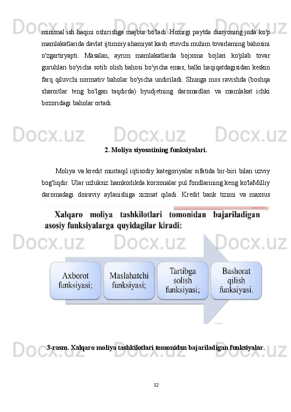minimal ish haqini oshirishga majbur bo'ladi. Hozirgi paytda dunyoning juda ko'p
mamlakatlarida davlat ijtimoiy ahamiyat kasb etuvchi muhim tovarlaming bahosini
o'zgartiryapti.   Masalan,   ayrim   mamlakatlarda   bojxona   bojlari   ko'plab   tovar
guruhlari bo'yicha sotib olish bahosi bo'yicha emas, balki haqiqatdagisidan keskin
farq  qiluvchi  normativ baholar  bo'yicha  undiriladi. Shunga  mos  ravishda   (boshqa
sharoitlar   teng   bo'lgan   taqdirda)   byudjetning   daromadlari   va   mamlakat   ichki
bozoridagi baholar ortadi.
2. Moliya siyosatining funksiyalari.
Moliya va kredit mustaqil iqtisodiy kategoriyalar sifatida bir-biri bilan uzviy
bog'liqdir. Ular uzluksiz hamkorlikda korxonalar pul fondlarining keng ko'laMilliy
daromadagi   doiraviy   aylanishiga   xizmat   qiladi.   Kredit   bank   tizimi   va   maxsus
3-rasm. Xalqaro moliya tashkilotlari tomonidan bajariladigan funksiyalar.
12