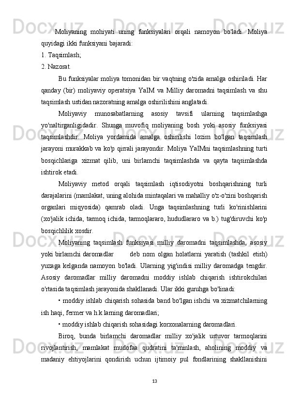 Moliyaning   mohiyati   uning   funksiyalari   orqali   namoyon   bo'ladi.   Moliya
quyidagi ikki funksiyani bajaradi:
1. Taqsimlash;
2. Nazorat. 
Bu funksiyalar moliya tomonidan bir vaqtning o'zida amalga oshiriladi. Har
qanday   (bir)   moliyaviy   operatsiya   YaIM   va   Milliy   daromadni   taqsimlash   va   shu
taqsimlash ustidan nazoratning amalga oshirilishini anglatadi.
Moliyaviy   munosabatlarning   asosiy   tavsifi   ularning   taqsimlashga
yo'naltirganligidadir.   Shunga   muvofiq   moliyaning   bosh   yoki   asosiy   funksiyasi
taqsimlashdir.   Moliya   yordamida   amalga   oshirilishi   lozim   bo'lgan   taqsimlash
jarayoni murakkab va ko'p qirrali jarayondir. Moliya YaIMni taqsimlashning turti
bosqichlariga   xizmat   qilib,   uni   birlamchi   taqsimlashda   va   qayta   taqsimlashda
ishtirok etadi.
Moliyaviy   metod   orqali   taqsimlash   iqtisodiyotni   boshqarishning   turli
darajalarini (mamlakat, uning alohida mintaqalari va mahalliy o'z-o'zini boshqarish
organlari   miqyosida)   qamrab   oladi.   Unga   taqsimlashning   turli   ko'rinishlarini
(xo'jalik  ichida, tarmoq ichida, tarmoqlararo, hududlararo va b.)  tug'diruvchi  ko'p
bosqichlilik xosdir.
Moliyaning   taqsimlash   funksiyasi   milliy   daromadni   taqsimlashda,   asosiy
yoki birlamchi daromadlar    deb   nom   olgan   holatlarni   yaratish   (tashkil   etish)
yuzaga   kelganda   namoyon   bo'ladi.   Ularning   yig'indisi   milliy   daromadga   tengdir.
Asosiy   daromadlar   milliy   daromadni   moddiy   ishlab   chiqarish   ishtirokchilari
o'rtasida taqsimlash jarayonida shakllanadi. Ular ikki guruhga bo'linadi:
• moddiy ishlab chiqarish sohasida band bo'lgan ishchi va xizmatchilarning
ish haqi, fermer va h.k.larning daromadlari;
• moddiy ishlab chiqarish sohasidagi korxonalarning daromadlari.
Biroq,   bunda   birlamchi   daromadlar   milliy   xo'jalik   ustuvor   tarmoqlarini
rivojlantirish,   mamlakat   mudofaa   qudratini   ta'minlash,   aholining   moddiy   va
madaniy   ehtiyojlarini   qondirish   uchun   ijtimoiy   pul   fondlarining   shakllanishini
13 