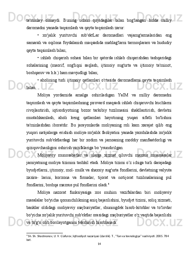 ta'minlay   olmaydi.   Buning   uchun   quyidagilar   bilan   bog'langan   holda   milliy
daromadni yanada taqsimlash va qayta taqsimlash zarur:
•   xo'jalik   yurituvchi   sub'ektLar   daromadlari   vajamg'armalaridan   eng
samarali  va oqilona foydalanish  maqsadida mablag'larni tarmoqlararo va hududiy
qayta taqsimlash bilan;
•   ishlab   chiqarish   sohasi   bilan   bir   qatorda   ishlab   chiqarishdan   tashqaridagi
sohalarining   (maorif,   sog'liqni   saqlash,   ijtimoiy   sug'urta   va   ijtimoiy   ta'minot,
boshqaruv va h.k.) ham mavjudligi bilan;
• aholining turli  ijtimoiy qatlamlari  o'rtasida daromadlarni  qayta taqsimlash
bilan.
Moliya   yordamida   amalga   oshiriladigan   YaIM   va   milliy   daromadni
taqsimlash va qayta taqsimlashning pirovard maqsadi ishlab chiqaruvchi kuchlarni
rivojlantirish,   iqtisodiyotning   bozor   tarkibiy   tuzilmasini   shakllantirish,   davlatni
mustahkamlash,   aholi   keng   qatlamlari   hayotining   yuqari   sifatli   bo'lishini
ta'minlashdan   iboratdir.   Bu   jarayonlarda   moliyaning   roli   kam   xarajat   qilib   eng
yuqori natijalarga erishish moliya-xo'jalik faoliyatini yanada yaxshilashda xo'jalik
yurituvchi   sub'ektlardagi   har   bir   xodim   va   jamoaning   moddiy   manfaatdorligi   va
qiziquvchanligini oshirish vazifalariga bo 'ysundirilgan.
Moliyaviy   munosabatlar   va   ularga   xizmat   qiluvchi   maxsus   muassasalar
jamiyatning moliya tizimini tashkil etadi. Moliya tizimi o’z ichiga turli darajadagi
byudjetlarni, ijtimoiy, mol- mulk va shaxsiy sug'urta fondlarini, davlatning valyuta
zaxira-   larini,   korxona   va   firmalar,   tijorat   va   notijorat   tuzilmalarining   pul
fondlarini, boshqa maxsus pul fondlarini oladi. 4
Moliya   nazorat   funksiyasiga   xos   muhim   vazifalardan   biri   moliyaviy
masalalar bo'yicha qonunchilikning aniq bajarilishini, byudjet tizimi, soliq xizmati,
banklar   oldidagi   moliyaviy   majburiyatlar,   shuningdek   hisob-kitoblar   va   to'lovlar
bo'yicha xo'jalik yurituvchi sub'ektlar orasidagi majburiyatlar o'z vaqtida bajarilishi
va to'g'ri olib borilayotganini tekshirish hisoblanadi.
4
 Sh. Sh. Shodmonov, U. V. G’afurov, Iqtisodiyot nazariyasi (darslik). T., “Fan va texnologiya” nashiryoti. 2005. 784 
bet.
14 