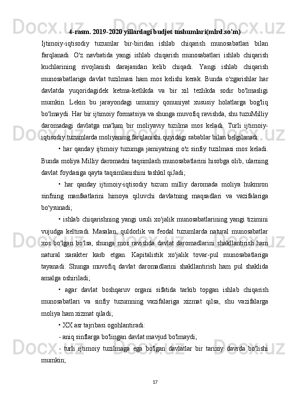 4-rasm. 2019-2020 yillardagi budjet tushumlari(mlrd.so’m)
Ijtimoiy-iqtisodiy   tuzumlar   bir-biridan   ishlab   chiqarish   munosabatlari   bilan
farqlanadi.   O'z   navbatida   yangi   ishlab   chiqarish   munosabatlari   ishlab   chiqarish
kuchlarining   rivojlanish   darajasidan   kelib   chiqadi.   Yangi   ishlab   chiqarish
munosabatlariga   davlat   tuzilmasi   ham   mos   kelishi   kerak.   Bunda   o'zgarishlar   har
davlatda   yuqoridagidek   ketma-ketlikda   va   bir   xil   tezlikda   sodir   bo'lmasligi
mumkin.   Lekin   bu   jarayondagi   umumiy   qonuniyat   xususiy   holatlarga   bog'liq
bo'lmaydi. Har bir ijtimoiy formatsiya va shunga muvofiq ravishda, shu tuzuMilliy
daromadagi   davlatga   ma'lum   bir   moliyaviy   tuzilma   mos   keladi.   Turli   ijtimoiy-
iqtisodiy tuzumlarda moliyaning farqlanishi quyidagi sabablar bilan belgilanadi:
• har   qanday ijtimoiy tuzumga  jamiyatning o'z  sinfiy  tuzilmasi   mos  keladi.
Bunda moliya Milliy daromadni taqsimlash munosabatlarini hisobga olib, ularning
davlat foydasiga qayta taqsimlanishini tashkil qiJadi;
•   har   qanday   ijtimoiy-iqtisodiy   tuzum   milliy   daromada   moliya   hukmron
sinfning   manfaatlarini   himoya   qiluvchi   davlatning   maqsadlari   va   vazifalariga
bo'ysunadi;
• ishlab chiqarishning yangi  usuli xo'jalik munosabatlarining yangi tizimini
vujudga   keltiradi.   Masalan,   quldorlik   va   feodal   tuzumlarda   natural   munosabatlar
xos   bo'lgan   bo'lsa,   shunga   mos   ravishda   davlat   daromadlarini   shakllantirish   ham
natural   xarakter   kasb   etgan.   Kapitalistik   xo'jalik   tovar-pul   munosabatlariga
tayanadi.   Shunga   muvofiq   davlat   daromadlarini   shakllantirish   ham   pul   shaklida
amalga oshiriladi;
•   agar   davlat   boshqaruv   organi   sifatida   tarkib   topgan   ishlab   chiqarish
munosabatlari   va   sinfiy   tuzumning   vazifalariga   xizmat   qilsa,   shu   vazifalarga
moliya ham xizmat qiladi;
• XX asr tajribasi ogohlantiradi:
- aniq sinflarga bo'lingan davlat mavjud bo'lmaydi;
-   turli   ijtimoiy   tuzilmaga   ega   bo'lgan   davlatlar   bir   tarixiy   davrda   bo'lishi
mumkin;
17 