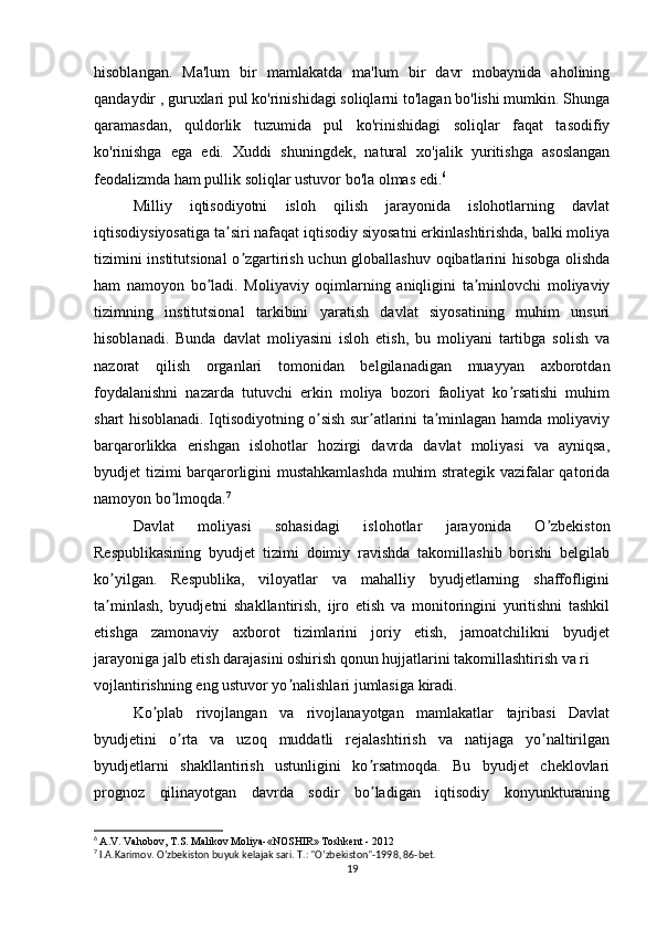 hisoblangan.   Ma'lum   bir   mamlakatda   ma'lum   bir   davr   mobaynida   aholining
qandaydir , guruxlari pul ko'rinishidagi soliqlarni to'lagan bo'lishi mumkin. Shunga
qaramasdan,   quldorlik   tuzumida   pul   ko'rinishidagi   soliqlar   faqat   tasodifiy
ko'rinishga   ega   edi.   Xuddi   shuningdek,   natural   xo'jalik   yuritishga   asoslangan
feodalizmda ham pullik soliqlar ustuvor bo'la olmas edi. 6
Milliy   iqtisodiyotni   isloh   qilish   jarayonida   islohotlarning   davlat
iqtisodiysiyosatiga ta siri nafaqat iqtisodiy siyosatni erkinlashtirishda, balki moliyaʼ
tizimini institutsional  o zgartirish uchun globallashuv oqibatlarini hisobga olishda	
ʼ
ham   namoyon   bo ladi.   Moliyaviy   oqimlarning   aniqligini   ta minlovchi   moliyaviy	
ʼ ʼ
tizimning   institutsional   tarkibini   yaratish   davlat   siyosatining   muhim   unsuri
hisoblanadi.   Bunda   davlat   moliyasini   isloh   etish,   bu   moliyani   tartibga   solish   va
nazorat   qilish   organlari   tomonidan   belgilanadigan   muayyan   axborotdan
foydalanishni   nazarda   tutuvchi   erkin   moliya   bozori   faoliyat   ko rsatishi   muhim	
ʼ
shart hisoblanadi. Iqtisodiyotning o sish sur atlarini ta minlagan hamda moliyaviy	
ʼ ʼ ʼ
barqarorlikka   erishgan   islohotlar   hozirgi   davrda   davlat   moliyasi   va   ayniqsa,
byudjet tizimi barqarorligini mustahkamlashda  muhim strategik vazifalar qatorida
namoyon bo lmoqda.	
ʼ 7
Davlat   moliyasi   sohasidagi   islohotlar   jarayonida   O zbekiston	
ʼ
Respublikasining   byudjet   tizimi   doimiy   ravishda   takomillashib   borishi   belgilab
ko yilgan.   Respublika,   viloyatlar   va   mahalliy   byudjetlarning   shaffofligini	
ʼ
ta minlash,   byudjetni   shakllantirish,   ijro   etish   va   monitoringini   yuritishni   tashkil
ʼ
etishga   zamonaviy   axborot   tizimlarini   joriy   etish,   jamoatchilikni   byudjet
jarayoniga jalb etish darajasini oshirish qonun hujjatlarini takomillashtirish va ri
vojlantirishning eng ustuvor yo nalishlari jumlasiga kiradi.	
ʼ
Ko plab   rivojlangan   va   rivojlanayotgan   mamlakatlar   tajribasi   Davlat	
ʼ
byudjetini   o rta   va   uzoq   muddatli   rejalashtirish   va   natijaga   yo naltirilgan	
ʼ ʼ
byudjetlarni   shakllantirish   ustunligini   ko rsatmoqda.   Bu   byudjet   cheklovlari	
ʼ
prognoz   qilinayotgan   davrda   sodir   bo ladigan   iqtisodiy   konyunkturaning
ʼ
6
  A.V. Vahobov, T.S. Malikov Moliya-«NOSHIR» Toshkent - 2012
7
 I. А .Karimov. Oʼzbekiston buyuk kelajak sari.  T.: "Oʼzbekiston"-1998, 86-bet.
19 