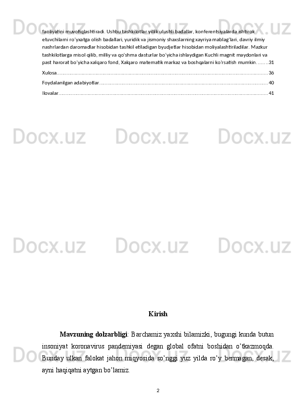 faoliyatini muvofiqlashtiradi. Ushbu tashkilotlar yillik ulushli badallar, konferentsiyalarda ishtirok 
etuvchilarni ro’yxatga olish badallari, yuridik va jismoniy shaxslarning xayriya mablag’lari, davriy ilmiy 
nashrlardan daromadlar hisobidan tashkil etiladigan byudjetlar hisobidan moliyalashtiriladilar. Mazkur 
tashkilotlarga misol qilib, milliy va qo’shma dasturlar bo’yicha ishlaydigan Kuchli magnit maydonlari va 
past harorat bo’yicha xalqaro fond, Xalqaro matematik markaz va boshqalarni ko’rsatish mumkin. ....... 31
Xulosa. ....................................................................................................................................................... 36
Foydalanilgan adabiyotlar .......................................................................................................................... 40
Ilovalar ....................................................................................................................................................... 41
Kirish
Mavzuning dolzarbligi :   Barchamiz yaxshi bilamizki, bugungi kunda butun
insoniyat   koronavirus   pandemiyasi   degan   global   ofatni   boshidan   o’tkazmoqda.
Bunday   ulkan   falokat   jahon   miqyosida   so’nggi   yuz   yilda   ro’y   bermagan,   desak,
ayni haqiqatni aytgan bo’lamiz.
2 