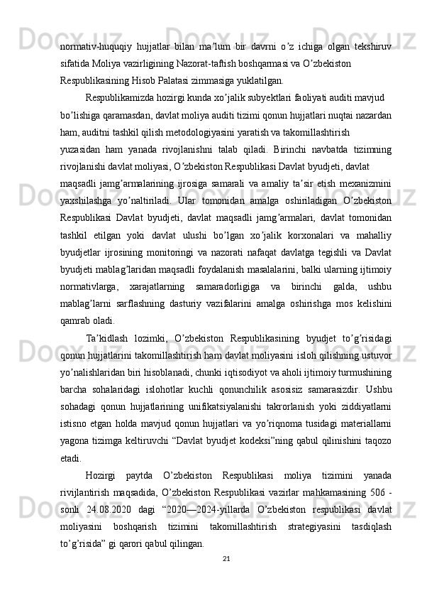 normativ-huquqiy   hujjatlar   bilan   ma lum   bir   davrni   o z   ichiga   olgan   tekshiruvʼ ʼ
sifatida Moliya vazirligining Nazorat-taftish boshqarmasi va O zbekiston 	
ʼ
Respublikasining Hisob Palatasi zimmasiga yuklatilgan.
Respublikamizda hozirgi kunda xo jalik subyektlari faoliyati auditi mavjud 	
ʼ
bo lishiga qaramasdan, davlat moliya auditi tizimi qonun hujjatlari nuqtai nazardan	
ʼ
ham, auditni tashkil qilish metodologiyasini yaratish va takomillashtirish 
yuzasidan   ham   yanada   rivojlanishni   talab   qiladi.   Birinchi   navbatda   tizimning
rivojlanishi davlat moliyasi, O zbekiston Respublikasi Davlat byudjeti, davlat 	
ʼ
maqsadli   jamg armalarining   ijrosiga   samarali   va   amaliy   ta sir   etish   mexanizmini	
ʼ ʼ
yaxshilashga   yo naltiriladi.   Ular   tomonidan   amalga   oshiriladigan   O zbekiston	
ʼ ʼ
Respublikasi   Davlat   byudjeti,   davlat   maqsadli   jamg armalari,   davlat   tomonidan	
ʼ
tashkil   etilgan   yoki   davlat   ulushi   bo lgan   xo jalik   korxonalari   va   mahalliy	
ʼ ʼ
byudjetlar   ijrosining   monitoringi   va   nazorati   nafaqat   davlatga   tegishli   va   Davlat
byudjeti mablag laridan maqsadli foydalanish masalalarini, balki ularning ijtimoiy	
ʼ
normativlarga,   xarajatlarning   samaradorligiga   va   birinchi   galda,   ushbu
mablag larni   sarflashning   dasturiy   vazifalarini   amalga   oshirishga   mos   kelishini	
ʼ
qamrab oladi.
Ta kidlash   lozimki,   O zbekiston   Respublikasining   byudjet   to g risidagi
ʼ ʼ ʼ ʼ
qonun hujjatlarini takomillashtirish ham davlat moliyasini isloh qilishning ustuvor
yo nalishlaridan biri hisoblanadi, chunki iqtisodiyot va aholi ijtimoiy turmushining	
ʼ
barcha   sohalaridagi   islohotlar   kuchli   qonunchilik   asosisiz   samarasizdir.   Ushbu
sohadagi   qonun   hujjatlarining   unifikatsiyalanishi   takrorlanish   yoki   ziddiyatlarni
istisno   etgan   holda   mavjud   qonun   hujjatlari   va   yo riqnoma   tusidagi   materiallarni	
ʼ
yagona tizimga keltiruvchi  “Davlat  byudjet  kodeksi”ning  qabul  qilinishini  taqozo
etadi.
Hozirgi   paytda   O’zbekiston   Respublikasi   moliya   tizimini   yanada
rivijlantirish   maqsadida,   O’zbekiston   Respublikasi   vazirlar   mahkamasining   506   -
sonli   24.08.2020   dagi   “2020—2024-yillarda   O’zbekiston   respublikasi   davlat
moliyasini   boshqarish   tizimini   takomillashtirish   strategiyasini   tasdiqlash
to’g’risida” gi  qarori qabul qilingan.
21