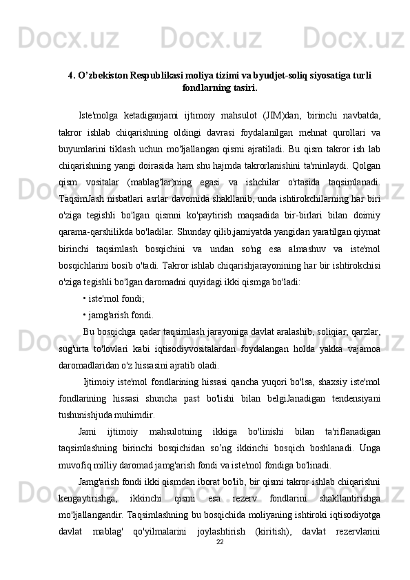 4.  O’zbekiston Respublikasi moliya tizimi va byudjet-soliq siyosatiga turli
fondlarning tasiri.
Iste'molga   ketadiganjami   ijtimoiy   mahsulot   (JIM)dan,   birinchi   navbatda,
takror   ishlab   chiqarishning   oldingi   davrasi   foydalanilgan   mehnat   qurollari   va
buyumlarini   tiklash   uchun   mo'ljallangan   qismi   ajratiladi.   Bu   qism   takror   ish   lab
chiqarishning yangi doirasida ham shu hajmda takrorlanishini ta'minlaydi. Qolgan
qism   vositalar   (mablag'lar)ning   egasi   va   ishchilar   o'rtasida   taqsimlanadi.
TaqsimJash  nisbatlari  asrlar davomida shakllanib, unda ishtirokchilarning har biri
o'ziga   tegishli   bo'lgan   qismni   ko'paytirish   maqsadida   bir-birlari   bilan   doimiy
qarama-qarshilikda bo'ladilar. Shunday qilib,jamiyatda yangidan yaratilgan qiymat
birinchi   taqsimlash   bosqichini   va   undan   so'ng   esa   almashuv   va   iste'mol
bosqichlarini bosib o'tadi. Takror ishlab chiqarishjarayonining har bir ishtirokchisi
o'ziga tegishli bo'lgan daromadni quyidagi ikki qismga bo'ladi:
  • iste'mol fondi; 
• jamg'arish fondi. 
Bu bosqichga qadar taqsimlash jarayoniga davlat aralashib, soliqiar, qarzlar,
sug'urta   to'lovlari   kabi   iqtisodiyvositalardan   foydalangan   holda   yakka   vajamoa
daromadlaridan o'z hissasini ajratib oladi.  
Ijtimoiy iste'mol  fondlarining hissasi  qancha  yuqori  bo'lsa,  shaxsiy  iste'mol
fondlarining   hissasi   shuncha   past   bo'lishi   bilan   belgiJanadigan   tendensiyani
tushunishjuda muhimdir.
Jami   ijtimoiy   mahsulotning   ikkiga   bo'linishi   bilan   ta'riflanadigan
taqsimlashning   birinchi   bosqichidan   so’ng   ikkinchi   bosqich   boshlanadi.   Unga
muvofiq milliy daromad jamg'arish fondi va iste'mol fondiga bo'linadi.
Jamg'arish fondi ikki qismdan iborat bo'lib, bir qismi takror ishlab chiqarishni
kengaytirishga,   ikkinchi   qismi   esa   rezerv   fondlarini   shakllantirishga
mo'ljallangandir. Taqsimlashning bu bosqichida moliyaning ishtiroki iqtisodiyotga
davlat   mablag'   qo'yilmalarini   joylashtirish   (kiritish),   davlat   rezervlarini
22 