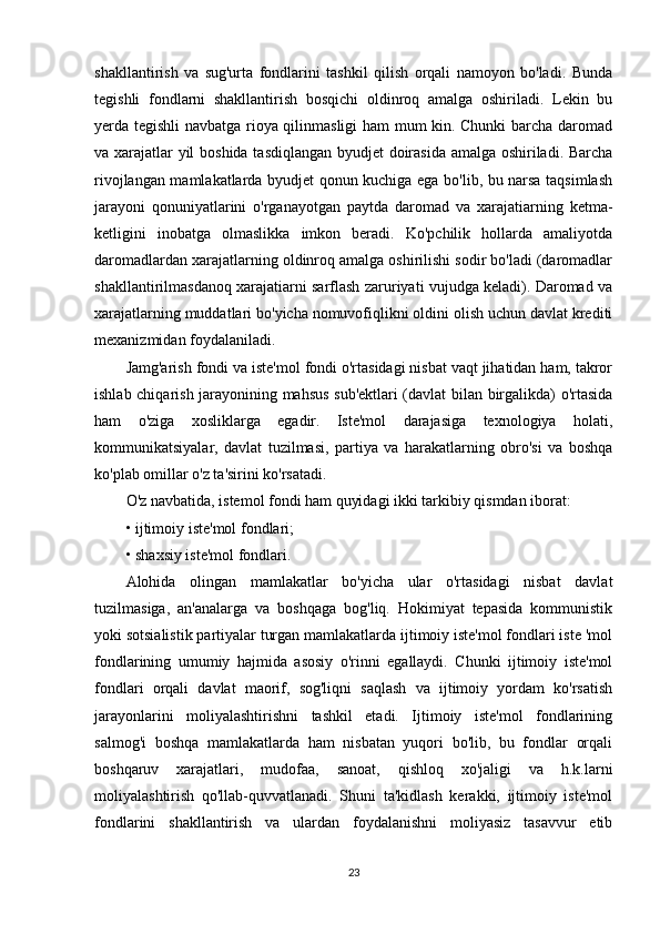 shakllantirish   va   sug'urta   fondlarini   tashkil   qilish   orqali   namoyon   bo'ladi.   Bunda
tegishli   fondlarni   shakllantirish   bosqichi   oldinroq   amalga   oshiriladi.   Lekin   bu
yerda tegishli navbatga rioya qilinmasligi ham mum kin. Chunki barcha daromad
va xarajatlar yil boshida tasdiqlangan byudjet doirasida amalga oshiriladi. Barcha
rivojlangan mamlakatlarda byudjet qonun kuchiga ega bo'lib, bu narsa taqsimlash
jarayoni   qonuniyatlarini   o'rganayotgan   paytda   daromad   va   xarajatiarning   ketma-
ketligini   inobatga   olmaslikka   imkon   beradi.   Ko'pchilik   hollarda   amaliyotda
daromadlardan xarajatlarning oldinroq amalga oshirilishi sodir bo'ladi (daromadlar
shakllantirilmasdanoq xarajatiarni sarflash zaruriyati vujudga keladi). Daromad va
xarajatlarning muddatlari bo'yicha nomuvofiqlikni oldini olish uchun davlat krediti
mexanizmidan foydalaniladi.
Jamg'arish fondi va iste'mol fondi o'rtasidagi nisbat vaqt jihatidan ham, takror
ishlab chiqarish jarayonining mahsus sub'ektlari (davlat bilan birgalikda) o'rtasida
ham   o'ziga   xosliklarga   egadir.   Iste'mol   darajasiga   texnologiya   holati,
kommunikatsiyalar,   davlat   tuzilmasi,   partiya   va   harakatlarning   obro'si   va   boshqa
ko'plab omillar o'z ta'sirini ko'rsatadi.
O'z navbatida, istemol fondi ham quyidagi ikki tarkibiy qismdan iborat: 
• ijtimoiy iste'mol fondlari; 
• shaxsiy iste'mol fondlari. 
Alohida   olingan   mamlakatlar   bo'yicha   ular   o'rtasidagi   nisbat   davlat
tuzilmasiga,   an'analarga   va   boshqaga   bog'liq.   Hokimiyat   tepasida   kommunistik
yoki sotsialistik partiyalar turgan mamlakatlarda ijtimoiy iste'mol fondlari iste 'mol
fondlarining   umumiy   hajmida   asosiy   o'rinni   egallaydi.   Chunki   ijtimoiy   iste'mol
fondlari   orqali   davlat   maorif,   sog'liqni   saqlash   va   ijtimoiy   yordam   ko'rsatish
jarayonlarini   moliyalashtirishni   tashkil   etadi.   Ijtimoiy   iste'mol   fondlarining
salmog'i   boshqa   mamlakatlarda   ham   nisbatan   yuqori   bo'lib,   bu   fondlar   orqali
boshqaruv   xarajatlari,   mudofaa,   sanoat,   qishloq   xo'jaligi   va   h.k.larni
moliyalashtirish   qo'llab-quvvatlanadi.   Shuni   ta'kidlash   kerakki,   ijtimoiy   iste'mol
fondlarini   shakllantirish   va   ulardan   foydalanishni   moliyasiz   tasavvur   etib
23 