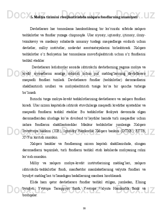 5. Moliya tizimini rivojlantirishda xalqaro fondlarning axamiyati
Davlatlararo   har   tomonlama   hamkorlikning   bir   ko’rinishi   sifatida   xalqaro
tashkilotlar va fondlar yuzaga chiqmoqda. Ular siyosiy, iqtisodiy, ijtimoiy, ilmiy-
texnikaviy   va   madaniy   sohalarda   umumiy   tusdagi   maqsadlarga   erishish   uchun
davlatlar,   milliy   institutlar,   nodavlat   assotsiatsiyalarini   birlashtiradi.   Xalqaro
tashkilotlar   o’z   faoliyatini   har   tomonlama   muvofiqlashtirish   uchun   o’z   fondlarini
tashkil etadilar.
Davlatlararo kelishuvlar asosida ishtirokchi davlatlarning yagona moliya va
kredit   siyosatlarini   amalga   oshirish   uchun   pul   mablag’larining   davlatlararo
maqsadli   fondlari   tuziladi.   Davlatlararo   fondlar   (tashkilotlar)   daromadlarini
shakllantirish   usullari   va   moliyalashtirish   tusiga   ko’ra   bir   qancha   turlarga
bo’linadi.
Birinchi turga moliya-kredit tashkilotlarining davlatlararo va xalqaro fondlari
kiradi. Ular nizom kapitalida ishtirok etuvchilarga maqsadli kreditlar ajratadilar va
maqsadli   fondlarni   tashkil   etadilar.   Bu   tashkilotlar   faoliyati   davomida   olgan
daromadlaridan   ulushiga   ko’ra   dividend   to’laydilar   hamda   turli   maqsadlar   uchun
zahira   fondlarini   shakllantiradilar.   Mazkur   tashkilotlar   jumlasiga   Xalqaro
Investtsiya   bankini   (XIB),   Iqtisodiy   Hamkorlik   Xalqaro   bankini   (DTXB),   ETTB,
XVFni kiritish mumkin.
Xalqaro   banklar   va   fondlarning   nizom   kapitali   shakllanishida,   olingan
daromadlarni   taqsimlab,   turli   fondlarni   tashkil   etish   kabilarda   moliyaning   rolini
ko’rish mumkin.
Milliy   va   xalqaro   moliya-kredit   institutlarining   mablag’lari,   xalqaro
ishtirokchi-tashkilotlar   fondi,   manfaatdor   mamlakatlarning   valyuta   fondlari   va
byudjet mablag’lari to’lanadigan badallarning manbasi hisoblanadi.
EIida   ham   qator   davlatlararo   fondlar   tashkil   etilgan,   jumladan,   EIning
byudjeti,   Yevropa   Taraqqiyot   fondi,   Yevropa   Valyuta   Hamkorlik   fondi   va
boshqalar.
30 