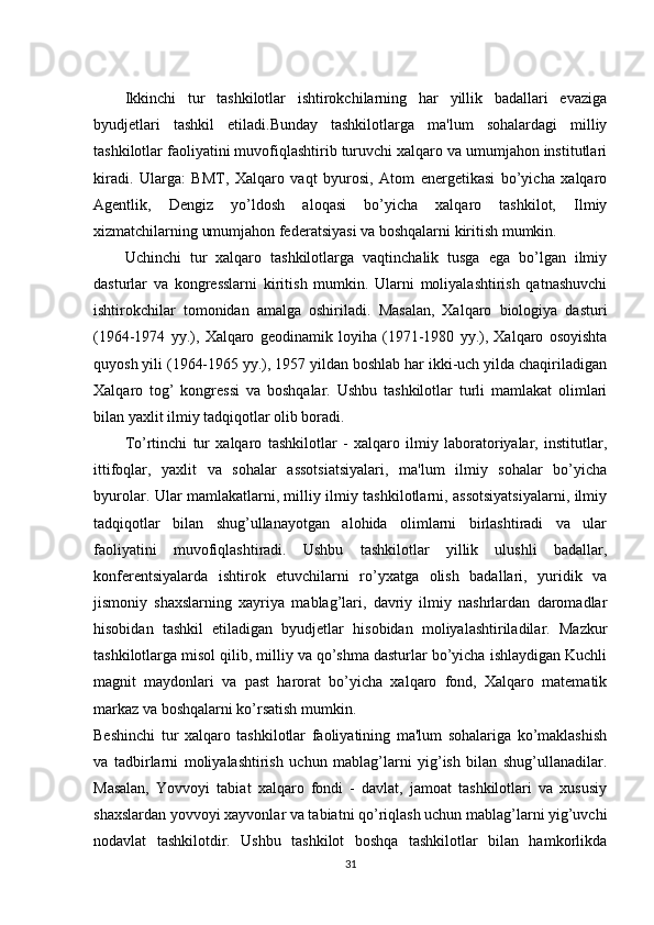 Ikkinchi   tur   tashkilotlar   ishtirokchilarning   har   yillik   badallari   evaziga
byudjetlari   tashkil   etiladi.Bunday   tashkilotlarga   ma'lum   sohalardagi   milliy
tashkilotlar faoliyatini muvofiqlashtirib turuvchi xalqaro va umumjahon institutlari
kiradi.   Ularga:   BMT,   Xalqaro   vaqt   byurosi,   Atom   energetikasi   bo’yicha   xalqaro
Agentlik,   Dengiz   yo’ldosh   aloqasi   bo’yicha   xalqaro   tashkilot,   Ilmiy
xizmatchilarning umumjahon federatsiyasi va boshqalarni kiritish mumkin.
Uchinchi   tur   xalqaro   tashkilotlarga   vaqtinchalik   tusga   ega   bo’lgan   ilmiy
dasturlar   va   kongresslarni   kiritish   mumkin.   Ularni   moliyalashtirish   qatnashuvchi
ishtirokchilar   tomonidan   amalga   oshiriladi.   Masalan,   Xalqaro   biologiya   dasturi
(1964-1974   yy.),   Xalqaro   geodinamik   loyiha   (1971-1980   yy.),   Xalqaro   osoyishta
quyosh yili (1964-1965 yy.), 1957 yildan boshlab har ikki-uch yilda chaqiriladigan
Xalqaro   tog’   kongressi   va   boshqalar.   Ushbu   tashkilotlar   turli   mamlakat   olimlari
bilan yaxlit ilmiy tadqiqotlar olib boradi.
To’rtinchi   tur   xalqaro   tashkilotlar   -   xalqaro   ilmiy   laboratoriyalar,   institutlar,
ittifoqlar,   yaxlit   va   sohalar   assotsiatsiyalari,   ma'lum   ilmiy   sohalar   bo’yicha
byurolar. Ular mamlakatlarni, milliy ilmiy tashkilotlarni, assotsiyatsiyalarni, ilmiy
tadqiqotlar   bilan   shug’ullanayotgan   alohida   olimlarni   birlashtiradi   va   ular
faoliyatini   muvofiqlashtiradi.   Ushbu   tashkilotlar   yillik   ulushli   badallar,
konferentsiyalarda   ishtirok   etuvchilarni   ro’yxatga   olish   badallari,   yuridik   va
jismoniy   shaxslarning   xayriya   mablag’lari,   davriy   ilmiy   nashrlardan   daromadlar
hisobidan   tashkil   etiladigan   byudjetlar   hisobidan   moliyalashtiriladilar.   Mazkur
tashkilotlarga misol qilib, milliy va qo’shma dasturlar bo’yicha ishlaydigan Kuchli
magnit   maydonlari   va   past   harorat   bo’yicha   xalqaro   fond,   Xalqaro   matematik
markaz va boshqalarni ko’rsatish mumkin.
Beshinchi   tur   xalqaro   tashkilotlar   faoliyatining   ma'lum   sohalariga   ko’maklashish
va   tadbirlarni   moliyalashtirish   uchun   mablag’larni   yig’ish   bilan   shug’ullanadilar.
Masalan,   Yovvoyi   tabiat   xalqaro   fondi   -   davlat,   jamoat   tashkilotlari   va   xususiy
shaxslardan yovvoyi xayvonlar va tabiatni qo’riqlash uchun mablag’larni yig’uvchi
nodavlat   tashkilotdir.   Ushbu   tashkilot   boshqa   tashkilotlar   bilan   hamkorlikda
31 