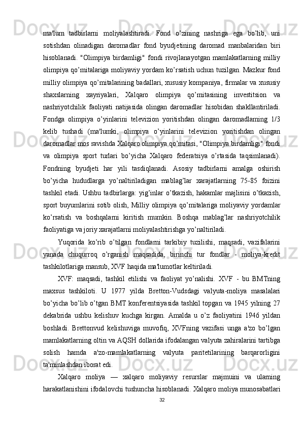 ma'lum   tadbirlarni   moliyalashtiradi.   Fond   o’zining   nashriga   ega   bo’lib,   uni
sotishdan   olinadigan   daromadlar   fond   byudjetining   daromad   manbalaridan   biri
hisoblanadi.   "Olimpiya   birdamligi"   fondi   rivojlanayotgan   mamlakatlarning   milliy
olimpiya qo’mitalariga moliyaviy yordam ko’rsatish uchun tuzilgan. Mazkur fond
milliy olimpiya qo’mitalarining badallari, xususiy kompaniya, firmalar va xususiy
shaxslarning   xayriyalari,   Xalqaro   olimpiya   qo’mitasining   investitsion   va
nashriyotchilik   faoliyati   natijasida   olingan   daromadlar   hisobidan   shakllantiriladi.
Fondga   olimpiya   o’yinlarini   televizion   yoritishdan   olingan   daromadlaming   1/3
kelib   tushadi   (ma'lumki,   olimpiya   o’yinlarini   televizion   yoritishdan   olingan
daromadlar mos ravishda Xalqaro olimpiya qo’mitasi, "Olimpiya birdamligi" fondi
va   olimpiya   sport   turlari   bo’yicha   Xalqaro   federatsiya   o’rtasida   taqsimlanadi).
Fondning   byudjeti   har   yili   tasdiqlanadi.   Asosiy   tadbirlarni   amalga   oshirish
bo’yicha   hududlarga   yo’naltiriladigan   mablag’lar   xarajatlarning   75-85   foizini
tashkil   etadi. Ushbu  tadbirlarga:  yig’inlar   o’tkazish,   hakamlar  majlisini   o’tkazish,
sport buyumlarini sotib olish, Milliy olimpiya qo’mitalariga moliyaviy yordamlar
ko’rsatish   va   boshqalarni   kiritish   mumkin.   Boshqa   mablag’lar   nashriyotchilik
faoliyatiga va joriy xarajatlarni moliyalashtirishga yo’naltiriladi.
Yuqorida   ko’rib   o’tilgan   fondlarni   tarkibiy   tuzilishi,   maqsadi,   vazifalarini
yanada   chuqurroq   o’rganish   maqsadida,   birinchi   tur   fondlar   -   moliya-kredit
tashkilotlariga mansub, XVF haqida ma'lumotlar keltiriladi.
XVF:   maqsadi,   tashkil   etilishi   va   faoliyat   yo’nalishi.   XVF   -   bu   BMTning
maxsus   tashkiloti.   U   1977   yilda   Bretton-Vudsdagi   valyuta-moliya   masalalari
bo’yicha   bo’lib  o’tgan  BMT  konferentsiyasida   tashkil  topgan  va  1945  yilning  27
dekabrida   ushbu   kelishuv   kuchga   kirgan.   Amalda   u   o’z   faoliyatini   1946   yildan
boshladi.   Brettonvud   kelishuviga   muvofiq,   XVFning   vazifasi   unga   a'zo   bo’lgan
mamlakatlarning oltin va AQSH dollarida ifodalangan valyuta zahiralarini tartibga
solish   hamda   a'zo-mamlakatlarning   valyuta   paritetilarining   barqarorligini
ta'minlashdan iborat edi. 
Xalqaro   moliya   —   xalqaro   moliyaviy   resurslar   majmuini   va   ularning
harakatlanishini ifodalovchi tushuncha hisoblanadi. Xalqaro moliya munosabatlari
32