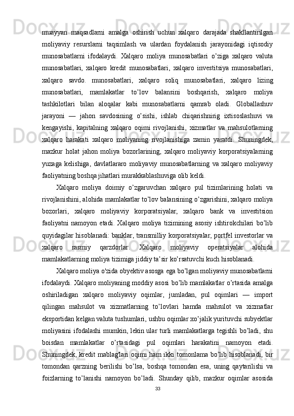 muayyan   maqsadlarni   amalga   oshirish   uchun   xalqaro   darajada   shakllantirilgan
moliyaviy   resurslarni   taqsimlash   va   ulardan   foydalanish   jarayonidagi   iqtisodiy
munosabatlarni   ifodalaydi.   Xalqaro   moliya   munosabatlari   o’ziga   xalqaro   valuta
munosabatlari,   xalqaro   kredit   munosabatlari,   xalqaro   investitsiya   munosabatlari,
xalqaro   savdo.   munosabatlari,   xalqaro   soliq   munosabatlari,   xalqaro   lizing
munosabatlari,   mamlakatlar   to’lov   balansini   boshqarish,   xalqaro   moliya
tashkilotlari   bilan   aloqalar   kabi   munosabatlarni   qamrab   oladi.   Globallashuv
jarayoni   —   jahon   savdosining   o’sishi,   ishlab   chiqarishnirig   ixtisoslashuvi   va
kengayishi,   kapitalning   xalqaro   oqimi   rivojlanishi,   xizmatlar   va   mahsulotlarning
xalqaro   harakati   xalqaro   moliyaning   rivojlanishiga   zamin   yaratdi.   Shuningdek,
mazkur   holat   jahon   moliya   bozorlarining,   xalqaro   moliyaviy   korporatsiyalarning
yuzaga   kelishiga,   davlatlararo   moliyaviy   munosabatlarning   va   xalqaro   moliyaviy
faoliyatning boshqa jihatlari murakkablashuviga olib keldi.
Xalqaro   moliya   doimiy   o’zgaruvchan   xalqaro   pul   tizimlarining   holati   va
rivojlanishini, alohida mamlakatlar to’lov balansining o’zgarishini, xalqaro moliya
bozorlari,   xalqaro   moliyaviy   korporatsiyalar,   xalqaro   bank   va   investitsion
faoliyatni   namoyon   etadi.   Xalqaro   moliya   tizimining   asosiy   ishtirokchilari   bo’lib
quyidagilar hisoblanadi: banklar, transmilliy korporatsiyalar, portfel investorlar va
xalqaro   rasmiy   qarzdorlar.   Xalqaro   moliyaviy   operatsiyalar   alohida
mamlakatlarning moliya tizimiga jiddiy ta’sir ko’rsatuvchi kuch hisoblanadi.
Xalqaro moliya o'zida obyektiv asosga ega bo’lgan moliyaviy munosabatlarni
ifodalaydi. Xalqaro moliyaning moddiy asosi bo’lib mamlakatlar o’rtasida amalga
oshiriladigan   xalqaro   moliyaviy   oqimlar,   jumladan,   pul   oqimlari   —   import
qilingan   mahsulot   va   xizmatlarning   to’lovlari   hamda   mahsulot   va   xizmatlar
eksportidan kelgan valuta tushumlari, ushbu oqimlar xo’jalik yurituvchi subyektlar
moliyasini ifodalashi  mumkin, lekin ular turli mamlakatlarga tegishli  bo’ladi, shu
boisdan   mamlakatlar   o’rtasidagi   pul   oqimlari   harakatini   namoyon   etadi.
Shuningdek, kredit mablag'lari  oqimi ham  ikki  tomonlama bo’lib hisoblanadi, bir
tomondan   qarzning   berilishi   bo’lsa,   boshqa   tomondan   esa,   uning   qaytarilishi   va
foizlarning   to’lanishi   namoyon   bo’ladi.   Shunday   qilib,   mazkur   oqimlar   asosida
33 